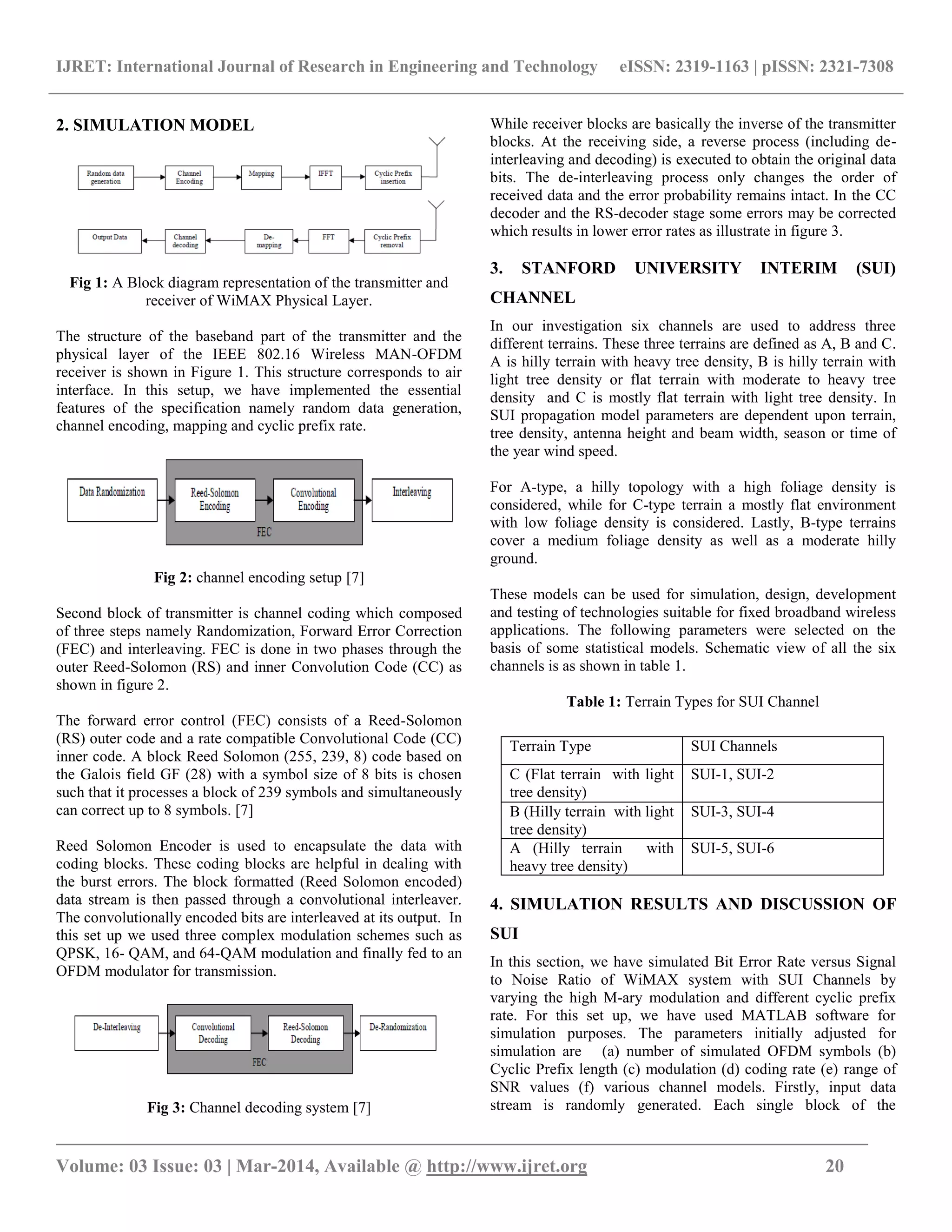 IJRET: International Journal of Research in Engineering and Technology eISSN: 2319-1163 | pISSN: 2321-7308
_______________________________________________________________________________________
Volume: 03 Issue: 03 | Mar-2014, Available @ http://www.ijret.org 20
2. SIMULATION MODEL
Fig 1: A Block diagram representation of the transmitter and
receiver of WiMAX Physical Layer.
The structure of the baseband part of the transmitter and the
physical layer of the IEEE 802.16 Wireless MAN-OFDM
receiver is shown in Figure 1. This structure corresponds to air
interface. In this setup, we have implemented the essential
features of the specification namely random data generation,
channel encoding, mapping and cyclic prefix rate.
Fig 2: channel encoding setup [7]
Second block of transmitter is channel coding which composed
of three steps namely Randomization, Forward Error Correction
(FEC) and interleaving. FEC is done in two phases through the
outer Reed-Solomon (RS) and inner Convolution Code (CC) as
shown in figure 2.
The forward error control (FEC) consists of a Reed-Solomon
(RS) outer code and a rate compatible Convolutional Code (CC)
inner code. A block Reed Solomon (255, 239, 8) code based on
the Galois field GF (28) with a symbol size of 8 bits is chosen
such that it processes a block of 239 symbols and simultaneously
can correct up to 8 symbols. [7]
Reed Solomon Encoder is used to encapsulate the data with
coding blocks. These coding blocks are helpful in dealing with
the burst errors. The block formatted (Reed Solomon encoded)
data stream is then passed through a convolutional interleaver.
The convolutionally encoded bits are interleaved at its output. In
this set up we used three complex modulation schemes such as
QPSK, 16- QAM, and 64-QAM modulation and finally fed to an
OFDM modulator for transmission.
Fig 3: Channel decoding system [7]
While receiver blocks are basically the inverse of the transmitter
blocks. At the receiving side, a reverse process (including de-
interleaving and decoding) is executed to obtain the original data
bits. The de-interleaving process only changes the order of
received data and the error probability remains intact. In the CC
decoder and the RS-decoder stage some errors may be corrected
which results in lower error rates as illustrate in figure 3.
3. STANFORD UNIVERSITY INTERIM (SUI)
CHANNEL
In our investigation six channels are used to address three
different terrains. These three terrains are defined as A, B and C.
A is hilly terrain with heavy tree density, B is hilly terrain with
light tree density or flat terrain with moderate to heavy tree
density and C is mostly flat terrain with light tree density. In
SUI propagation model parameters are dependent upon terrain,
tree density, antenna height and beam width, season or time of
the year wind speed.
For A-type, a hilly topology with a high foliage density is
considered, while for C-type terrain a mostly flat environment
with low foliage density is considered. Lastly, B-type terrains
cover a medium foliage density as well as a moderate hilly
ground.
These models can be used for simulation, design, development
and testing of technologies suitable for fixed broadband wireless
applications. The following parameters were selected on the
basis of some statistical models. Schematic view of all the six
channels is as shown in table 1.
Table 1: Terrain Types for SUI Channel
4. SIMULATION RESULTS AND DISCUSSION OF
SUI
In this section, we have simulated Bit Error Rate versus Signal
to Noise Ratio of WiMAX system with SUI Channels by
varying the high M-ary modulation and different cyclic prefix
rate. For this set up, we have used MATLAB software for
simulation purposes. The parameters initially adjusted for
simulation are (a) number of simulated OFDM symbols (b)
Cyclic Prefix length (c) modulation (d) coding rate (e) range of
SNR values (f) various channel models. Firstly, input data
stream is randomly generated. Each single block of the
Terrain Type SUI Channels
C (Flat terrain with light
tree density)
SUI-1, SUI-2
B (Hilly terrain with light
tree density)
SUI-3, SUI-4
A (Hilly terrain with
heavy tree density)
SUI-5, SUI-6
 