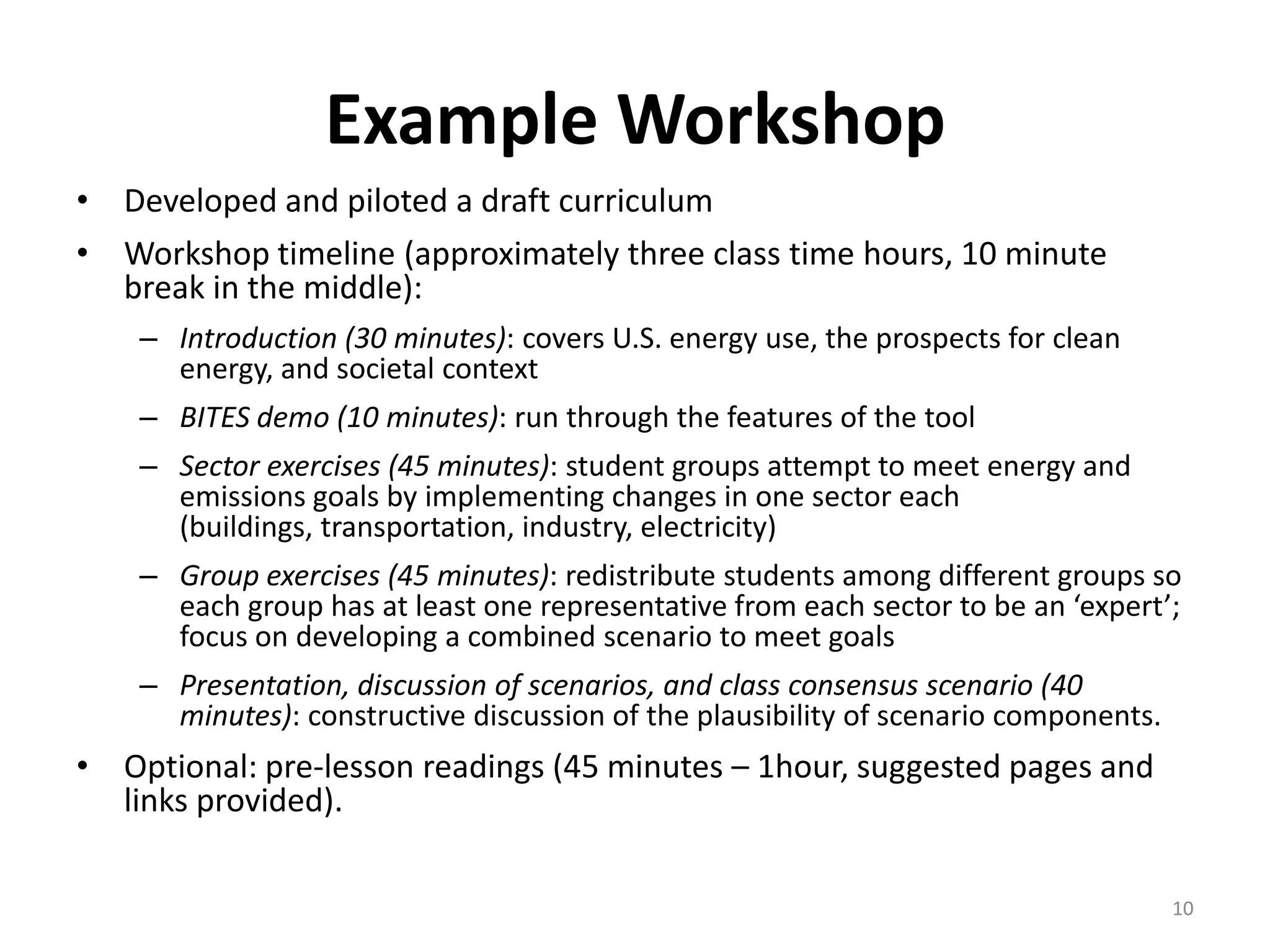 Example Workshop
• Developed and piloted a draft curriculum
• Workshop timeline (approximately three class time hours, 10 minute
  break in the middle):
    – Introduction (30 minutes): covers U.S. energy use, the prospects for clean
      energy, and societal context
    – BITES demo (10 minutes): run through the features of the tool
    – Sector exercises (45 minutes): student groups attempt to meet energy and
      emissions goals by implementing changes in one sector each
      (buildings, transportation, industry, electricity)
    – Group exercises (45 minutes): redistribute students among different groups so
      each group has at least one representative from each sector to be an ‘expert’;
      focus on developing a combined scenario to meet goals
    – Presentation, discussion of scenarios, and class consensus scenario (40
      minutes): constructive discussion of the plausibility of scenario components.
• Optional: pre-lesson readings (45 minutes – 1hour, suggested pages and
  links provided).

                                                                                      10
 