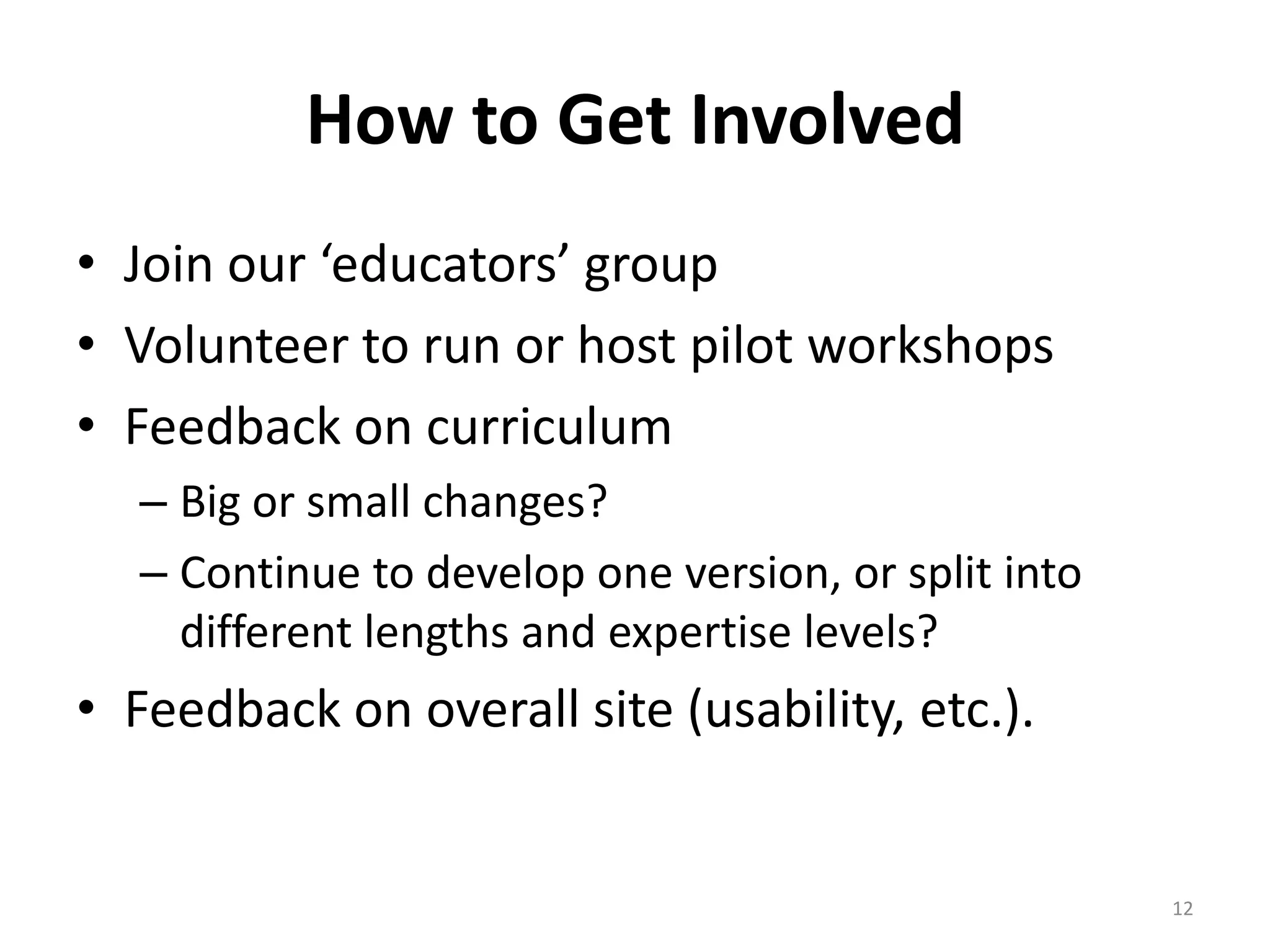 How to Get Involved
• Join our ‘educators’ group
• Volunteer to run or host pilot workshops
• Feedback on curriculum
  – Big or small changes?
  – Continue to develop one version, or split into
    different lengths and expertise levels?
• Feedback on overall site (usability, etc.).


                                                     12
 