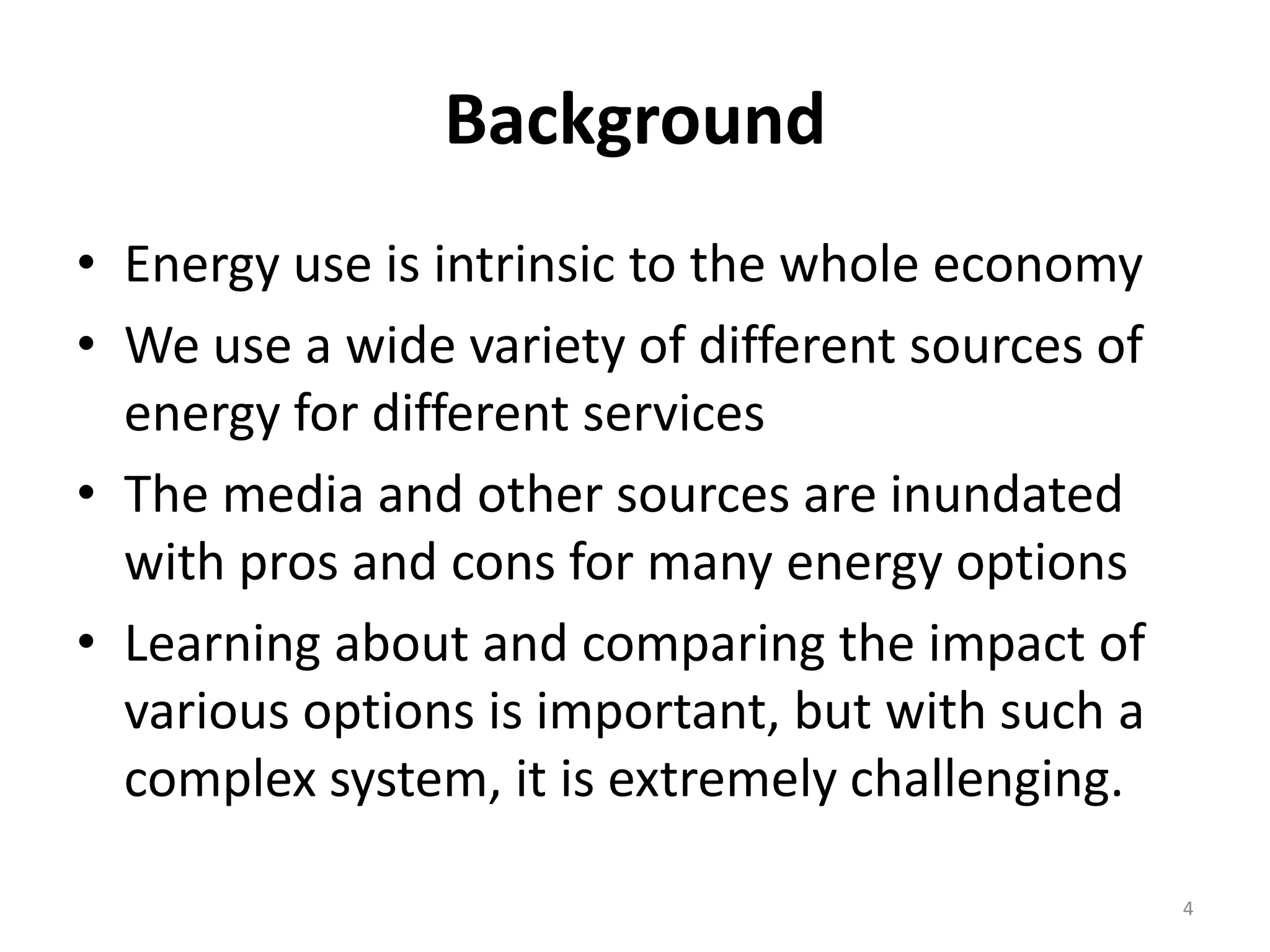 Background
• Energy use is intrinsic to the whole economy
• We use a wide variety of different sources of
  energy for different services
• The media and other sources are inundated
  with pros and cons for many energy options
• Learning about and comparing the impact of
  various options is important, but with such a
  complex system, it is extremely challenging.

                                                  4
 