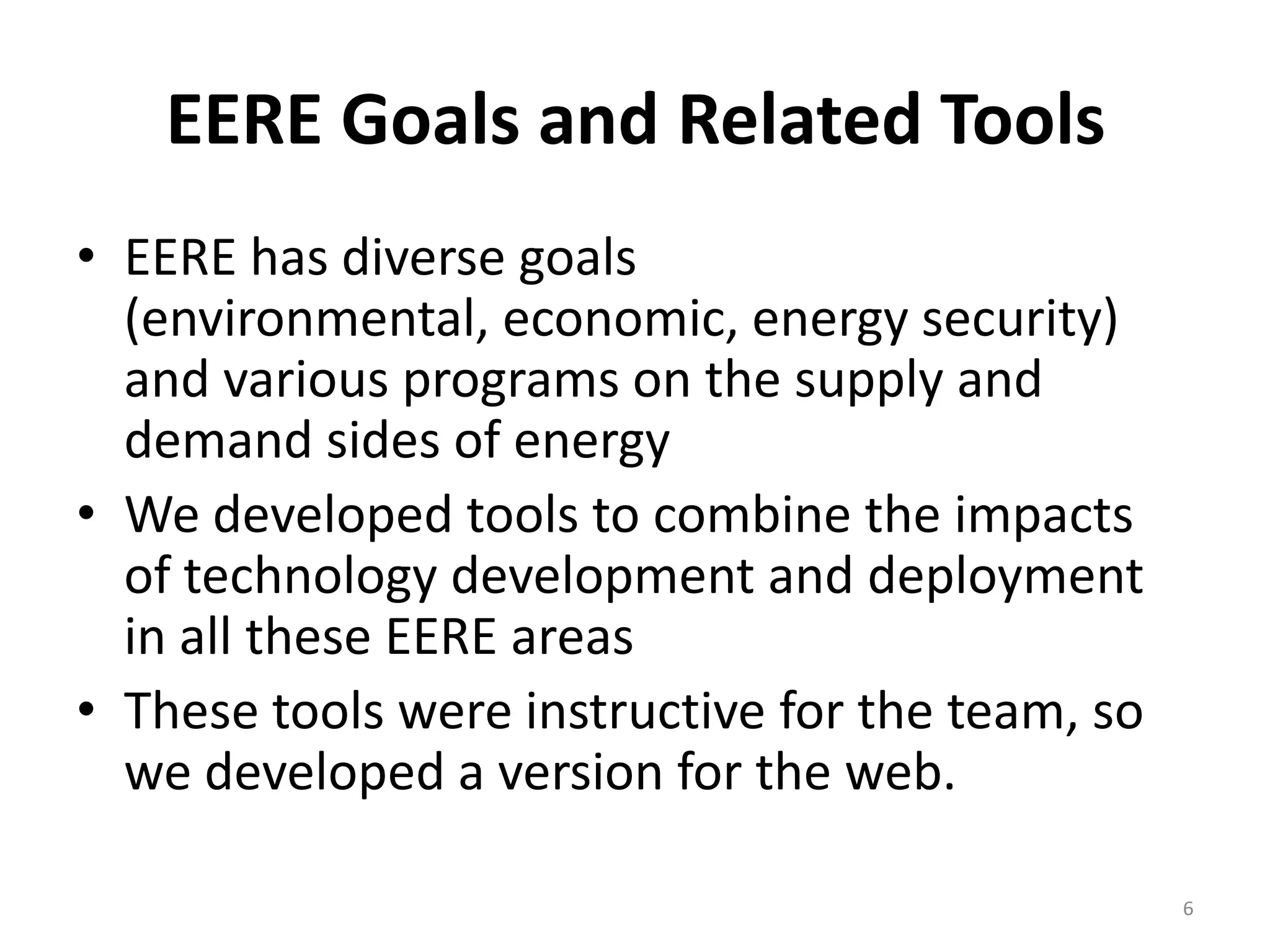 EERE Goals and Related Tools
• EERE has diverse goals
  (environmental, economic, energy security)
  and various programs on the supply and
  demand sides of energy
• We developed tools to combine the impacts
  of technology development and deployment
  in all these EERE areas
• These tools were instructive for the team, so
  we developed a version for the web.

                                                  6
 