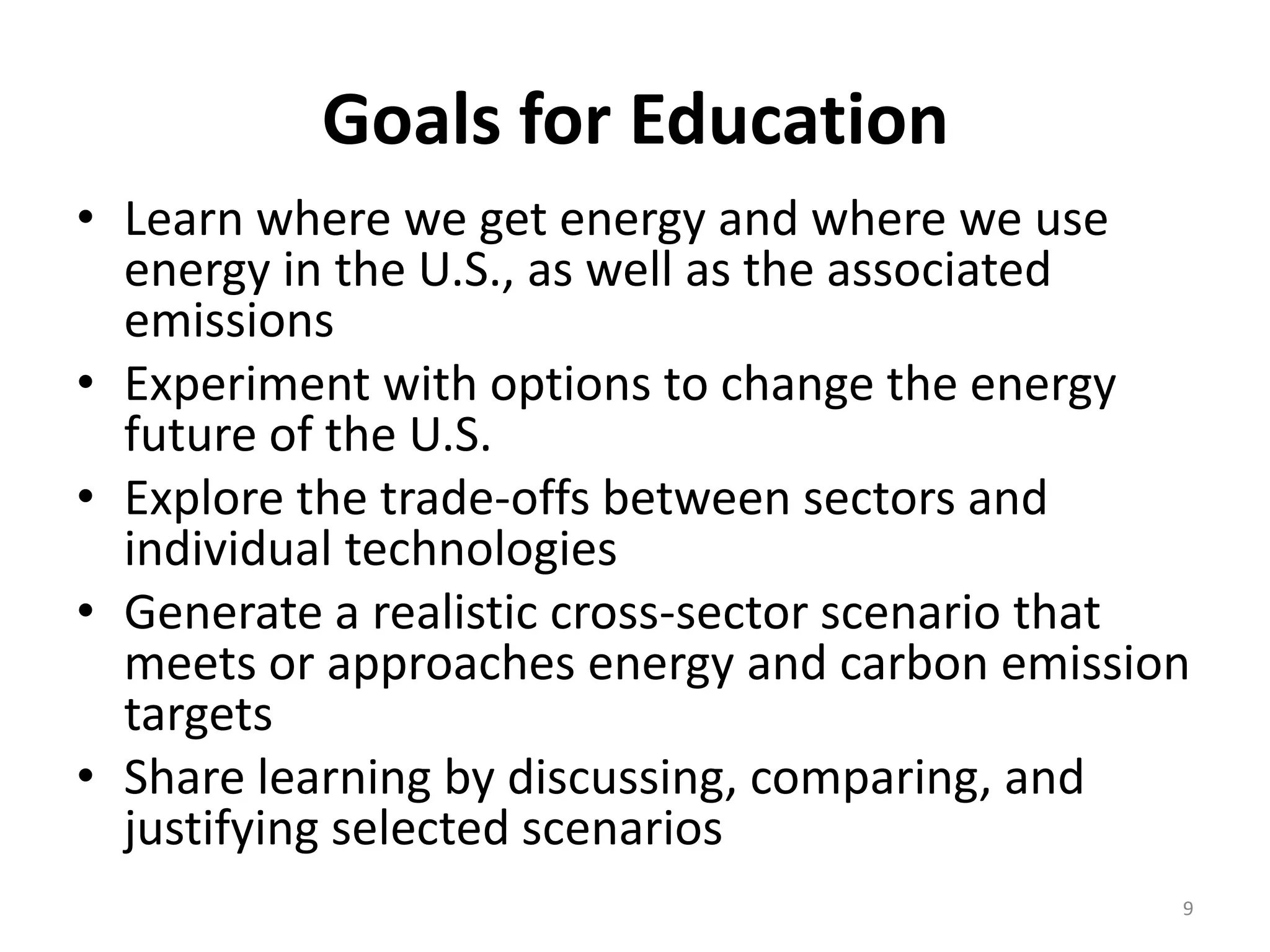 Goals for Education
• Learn where we get energy and where we use
  energy in the U.S., as well as the associated
  emissions
• Experiment with options to change the energy
  future of the U.S.
• Explore the trade-offs between sectors and
  individual technologies
• Generate a realistic cross-sector scenario that
  meets or approaches energy and carbon emission
  targets
• Share learning by discussing, comparing, and
  justifying selected scenarios
                                                9
 