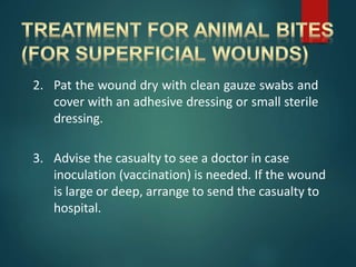 2. Pat the wound dry with clean gauze swabs and
cover with an adhesive dressing or small sterile
dressing.
3. Advise the casualty to see a doctor in case
inoculation (vaccination) is needed. If the wound
is large or deep, arrange to send the casualty to
hospital.
 