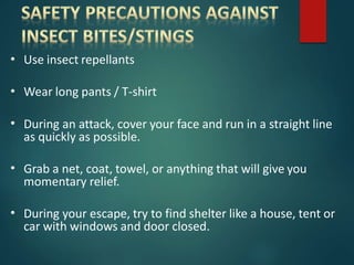 • Use insect repellants
• Wear long pants / T-shirt
• During an attack, cover your face and run in a straight line
as quickly as possible.
• Grab a net, coat, towel, or anything that will give you
momentary relief.
• During your escape, try to find shelter like a house, tent or
car with windows and door closed.
 