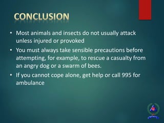 • Most animals and insects do not usually attack
unless injured or provoked
• You must always take sensible precautions before
attempting, for example, to rescue a casualty from
an angry dog or a swarm of bees.
• If you cannot cope alone, get help or call 995 for
ambulance
 
