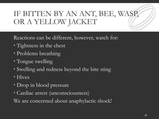 IF BITTEN BY AN ANT, BEE, WASP,
OR A YELLOW JACKET
Reactions can be different, however, watch for:
 Tightness in the chest
 Problems breathing
 Tongue swelling
 Swelling and redness beyond the bite sting
 Hives
 Drop in blood pressure
 Cardiac arrest (unconsciousness)
We are concerned about anaphylactic shock!
34
 