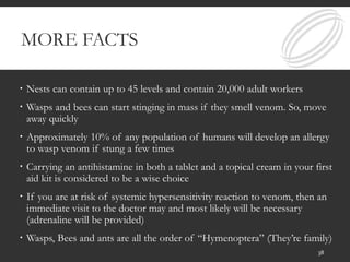 MORE FACTS
 Nests can contain up to 45 levels and contain 20,000 adult workers
 Wasps and bees can start stinging in mass if they smell venom. So, move
away quickly
 Approximately 10% of any population of humans will develop an allergy
to wasp venom if stung a few times
 Carrying an antihistamine in both a tablet and a topical cream in your first
aid kit is considered to be a wise choice
 If you are at risk of systemic hypersensitivity reaction to venom, then an
immediate visit to the doctor may and most likely will be necessary
(adrenaline will be provided)
 Wasps, Bees and ants are all the order of “Hymenoptera” (They’re family)
38
 