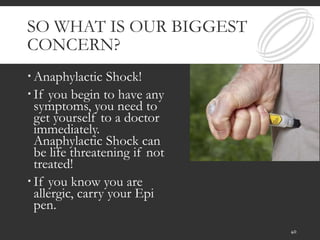 SO WHAT IS OUR BIGGEST
CONCERN?
 Anaphylactic Shock!
 If you begin to have any
symptoms, you need to
get yourself to a doctor
immediately.
Anaphylactic Shock can
be life threatening if not
treated!
 If you know you are
allergic, carry your Epi
pen.
40
 