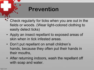 Prevention
• Check regularly for ticks when you are out in the
fields or woods. (Wear light-colored clothing to
easily detect ticks)
• Apply an insect repellant to exposed areas of
skin when in tick infested areas.
• Don’t put repellant on small children’s
hands, because they often put their hands in
their mouths,
• After returning indoors, wash the repellant off
with soap and water.

 