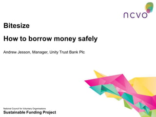 Bitesize
How to borrow money safely
Andrew Jesson, Manager, Unity Trust Bank Plc




National Council for Voluntary Organisations
Sustainable Funding Project
 