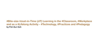 #Bite-size #Just-in-Time (JiT) Learning in the #Classroom, #Workplace
and as a #Lifelong Activity - #Technology, #Practices and #Pedagogy
by Poh-Sun Goh
 