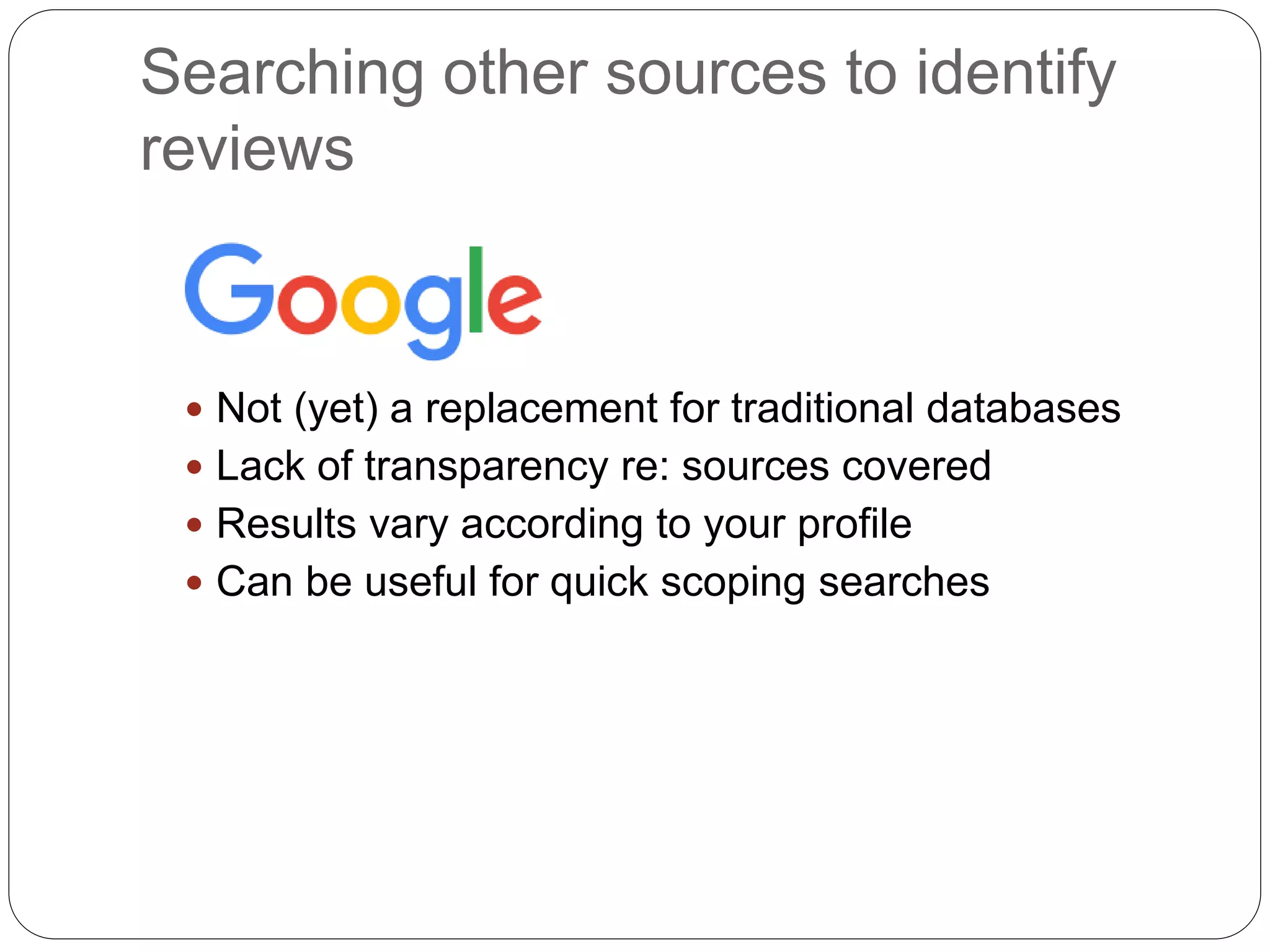 Searching other sources to identify
reviews
 Not (yet) a replacement for traditional databases
 Lack of transparency re: sources covered
 Results vary according to your profile
 Can be useful for quick scoping searches
 