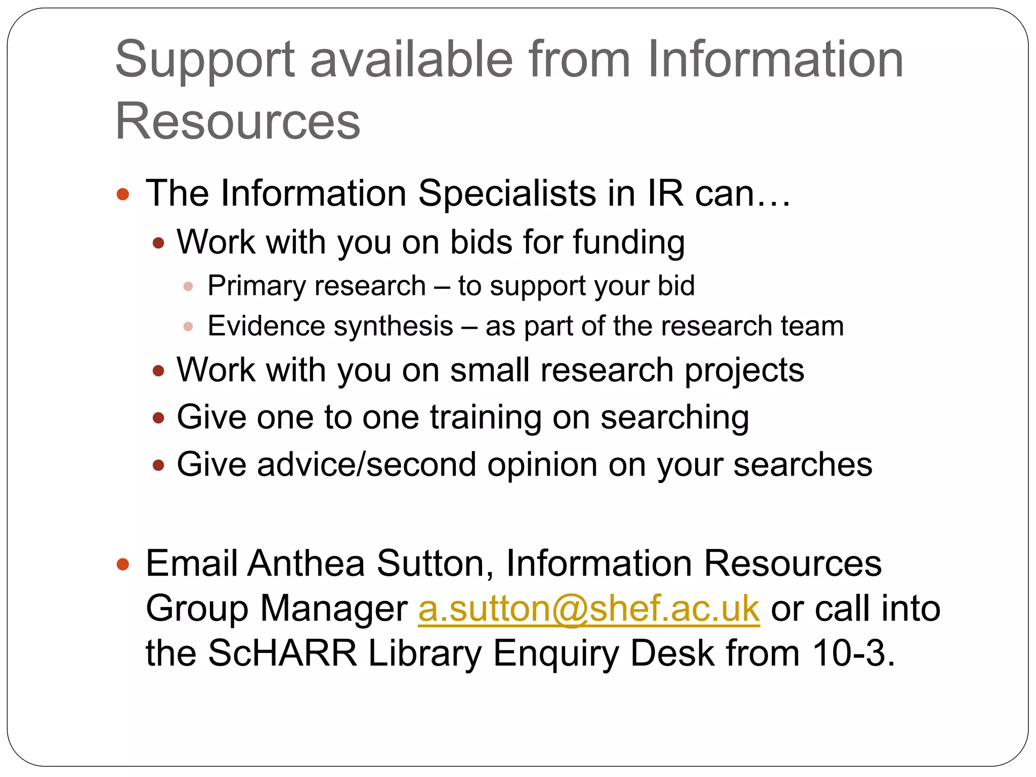 Support available from Information
Resources
 The Information Specialists in IR can…
 Work with you on bids for funding
 Primary research – to support your bid
 Evidence synthesis – as part of the research team
 Work with you on small research projects
 Give one to one training on searching
 Give advice/second opinion on your searches
 Email Anthea Sutton, Information Resources
Group Manager a.sutton@shef.ac.uk or call into
the ScHARR Library Enquiry Desk from 10-3.
 