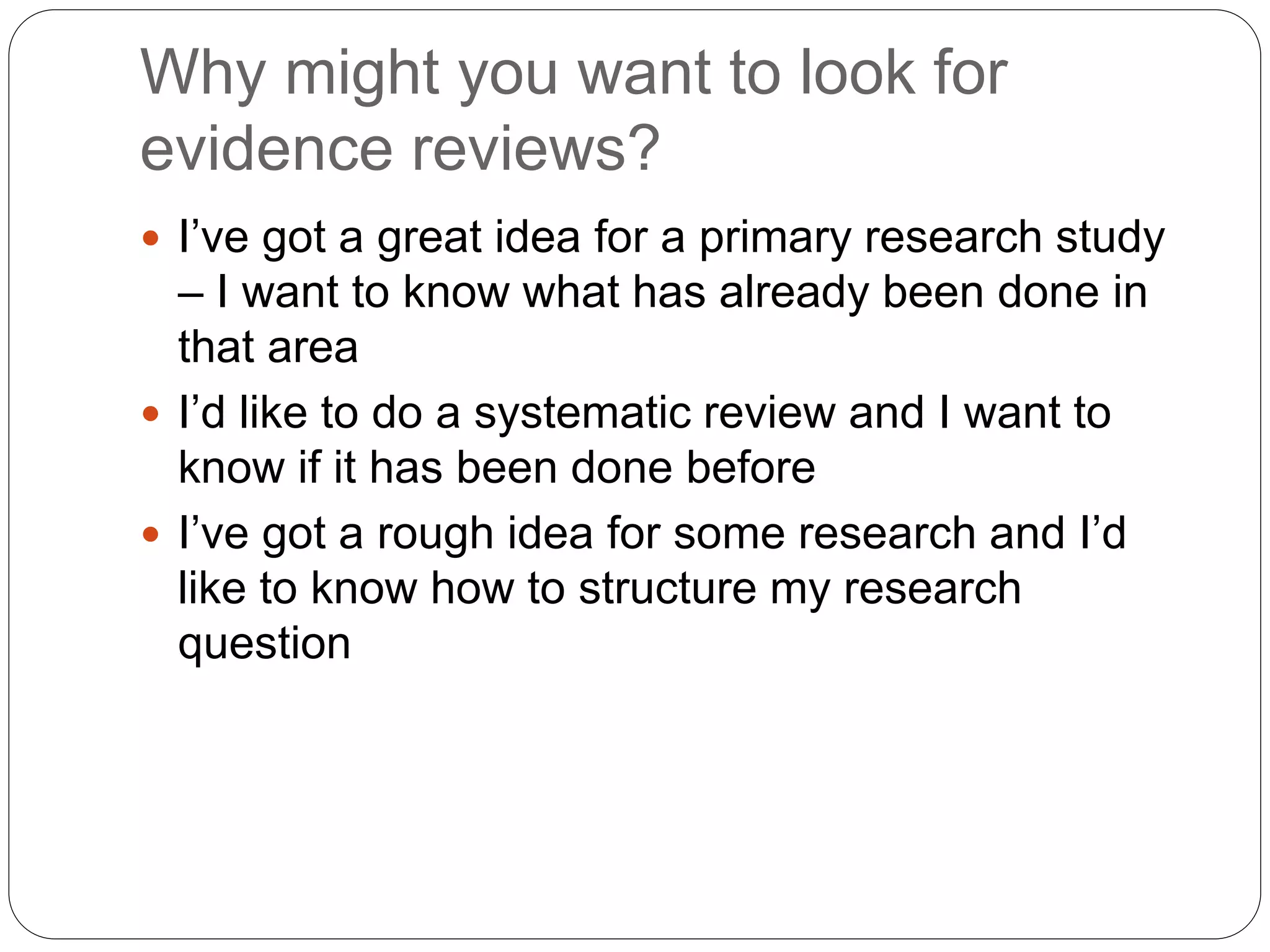 Why might you want to look for
evidence reviews?
 I’ve got a great idea for a primary research study
– I want to know what has already been done in
that area
 I’d like to do a systematic review and I want to
know if it has been done before
 I’ve got a rough idea for some research and I’d
like to know how to structure my research
question
 