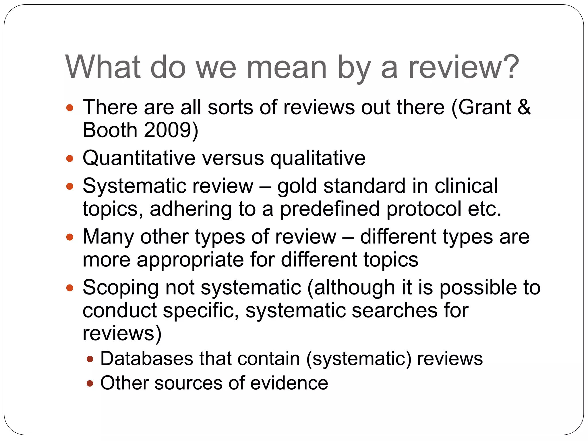 What do we mean by a review?
 There are all sorts of reviews out there (Grant &
Booth 2009)
 Quantitative versus qualitative
 Systematic review – gold standard in clinical
topics, adhering to a predefined protocol etc.
 Many other types of review – different types are
more appropriate for different topics
 Scoping not systematic (although it is possible to
conduct specific, systematic searches for
reviews)
 Databases that contain (systematic) reviews
 Other sources of evidence
 