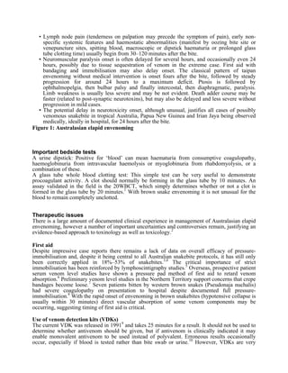 • Lymph node pain (tenderness on palpation may precede the symptom of pain), early non-
     specific systemic features and haemostatic abnormalities (manifest by oozing bite site or
     venepuncture sites, spitting blood, macroscopic or dipstick haematuria or prolonged glass
     tube clotting time) usually begin from 30–120 minutes after the bite.
   • Neuromuscular paralysis onset is often delayed for several hours, and occasionally even 24
     hours, possibly due to tissue sequestration of venom in the extreme case. First aid with
     bandaging and immobilisation may also delay onset. The classical pattern of taipan
     envenoming without medical intervention is onset fours after the bite, followed by steady
     progression for around 24 hours to a maximum deficit. Ptosis is followed by
     ophthalmopelgia, then bulbar palsy and finally intercostal, then diaphragmatic, paralysis.
     Limb weakness is usually less severe and may be not evident. Death adder course may be
     faster (related to post-synaptic neurotoxins), but may also be delayed and less severe without
     progression in mild cases.
   • The potential delay in neurotoxicity onset, although unusual, justifies all cases of possibly
     venomous snakebite in tropical Australia, Papua New Guinea and Irian Jaya being observed
     medically, ideally in hospital, for 24 hours after the bite.
Figure 1: Australasian elapid envenoming



Important bedside tests
A urine dipstick: Positive for ‘blood’ can mean haematuria from consumptive coagulopathy,
haemoglobinuria from intravascular haemolysis or myoglobinuria from rhabdomyolysis, or a
combination of these.
A glass tube whole blood clotting test: This simple test can be very useful to demonstrate
procoagulant activity. A clot should normally be forming in the glass tube by 10 minutes. An
assay validated in the field is the 20WBCT, which simply determines whether or not a clot is
formed in the glass tube by 20 minutes.1 With brown snake envenoming it is not unusual for the
blood to remain completely unclotted.


Therapeutic issues
There is a large amount of documented clinical experience in management of Australasian elapid
envenoming, however a number of important uncertainties and controversies remain, justifying an
evidence-based approach to toxinology as well as toxicology.2

First aid
Despite impressive case reports there remains a lack of data on overall efficacy of pressure-
immobilisation and, despite it being central to all Australian snakebite protocols, it has still only
been correctly applied in 18%–53% of snakebites.3,4 The critical importance of strict
immobilisation has been reinforced by lymphoscintigraphy studies.5 Overseas, prospective patient
serum venom level studies have shown a pressure pad method of first aid to retard venom
absorption.6 Preliminary venom level studies in the Northern Territory support concerns that crepe
bandages become loose.7 Seven patients bitten by western brown snakes (Pseudonaja nuchalis)
had severe coagulopathy on presentation to hospital despite documented full pressure-
immobilisation.8 With the rapid onset of envenoming in brown snakebites (hypotensive collapse is
usually within 30 minutes) direct vascular absorption of some venom components may be
occurring, suggesting timing of first aid is critical.

Use of venom detection kits (VDKs)
The current VDK was released in 19919 and takes 25 minutes for a result. It should not be used to
determine whether antivenom should be given, but if antivenom is clinically indicated it may
enable monovalent antivenom to be used instead of polyvalent. Erroneous results occasionally
occur, especially if blood is tested rather than bite swab or urine.10 However, VDKs are very
 