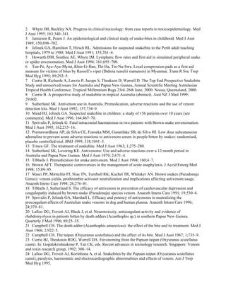 2 Whyte IM, Buckley NA. Progress in clinical toxicology: from case reports to toxicoepidemiology. Med
J Aust 1995; 163;340–341.
3 Jamieson R, Pearn J. An epidemiological and clinical study of snake-bites in childhood. Med J Aust
1989; 150;698–702.
4 Jelinek GA, Hamilton T, Hirsch RL. Admissions for suspected snakebite to the Perth adult teaching
hospitals, 1979 to 1988. Med J Aust 1991; 155;761–4.
5 Howarth DM, Southee AE, Whyte IM. Lymphatic flow rates and first aid in simulated peripheral snake
or spider envenomation. Med J Aust 1994; 161;695–700.
6 Tun-Pe, Aye-Aye-Myint, Khin-Ei-Han, Thi-Ha, Tin-Nu-Swe. Local compression pads as a first aid
measure for victims of bites by Russell’s viper (Daboia russelii siamensis) in Myanmar. Trans R Soc Trop
Med Hyg 1995; 89;293–5.
7 Currie B, Richards A, Lawrie P, Jacups S, Theakson D, Warrell D. The Top End Prospective Snakebite
Study and unresolved issues for Australia and Papua New Guinea, Annual Scientific Meeting Autralasian
Tropical Health Conference. Tropical Millennium Bugs 23rd–26th June, 2000. Noosa, Queensland, 2000.
8 Currie B. A prospective study of snakebite in tropical Australia (abstract). Aust NZ J Med 1999;
29;602.
9 Sutherland SK. Antivenom use in Australia. Premedication, adverse reactions and the use of venom
detection kits. Med J Aust 1992; 157;734–9.
10 Mead HJ, Jelinek GA. Suspected snakebite in children: a study of 156 patients over 10 years [see
comments]. Med J Aust 1996; 164;467–70.
11 Sprivulis P, Jelinek G. Fatal intracranial haematomas in two patients with Brown snake envenomation.
Med J Aust 1995; 162;215–16.
12 Premawardhena AP, de Silva CE, Fonseka MM, Gunatilake SB, de Silva HJ. Low dose subcutaneous
adrenaline to prevent acute adverse reactions to antivenom serum in people bitten by snakes: randomised,
placebo controlled trial. BMJ 1999; 318;1041–3.
13 Trinca GF. The treatment of snakebite. Med J Aust 1963; 1;275–280.
14 Sutherland SK, Lovering KE. Antivenoms: Use and adverse reactions over a 12 month period in
Australia and Papua New Guinea. Med J Aust 1979; 2;671–4.
15 Tibballs J. Premedication for snake antivenom. Med J Aust 1994; 160;4–7.
16 Brown AFT. Therapeutic controversies in the management of acute anaphylaxis. J Accid Emerg Med
1998; 15;89–95.
17 Masci PP, Mirtschin PJ, Nias TN, Turnbull RK, Kuchel TR, Whitaker AN. Brown snakes (Pseudonaja
Genus): venom yields, prothrombin activator neutralization and implications affecting antivenom usage.
Anaesth Intens Care 1998; 26;276–81.
18 Tibballs J, Sutherland S. The efficacy of antivenom in prevention of cardiovascular depression and
coagulopathy induced by brown snake (Pseudonaja) species venom. Anaesth Intens Care 1991; 19;530–4.
19 Sprivulis P, Jelinek GA, Marshall L. Efficacy and potency of antivenoms in neutralizing the
procoagulant effects of Australian snake venoms in dog and human plasma. Anaesth Intens Care 1996;
24;379–81.
20 Lalloo DG, Trevett AJ, Black J, et al. Neurotoxicity, anticoagulant activity and evidence of
rhabdomyolysis in patients bitten by death adders (Acanthophis sp.) in southern Papua New Guinea.
Quarterly J Med 1996; 89;25–35.
21 Campbell CH. The death adder (Acanthophis antarcticus): the effect of the bite and its treatment. Med J
Aust 1966; 2;922–5.
22 Campbell CH. The taipan (Oxyuranus scutellatus) and the effect of its bite. Med J Aust 1967; 1;735–9.
23 Currie BJ, Theakston RDG, Warrell DA. Envenoming from the Papuan taipan (Oxyuranus scutellatus
canni). In: Gopalakrishnakone P, Tan CK, eds. Recent advances in toxinology research. Singapore: Venom
and toxin research group, 1992; 308–14.
24 Lalloo DG, Trevett AJ, Korinhona A, et al. Snakebites by the Papuan taipan (Oxyuranus scutellatus
canni); paralysis, haemostatic and electrocardiographic abnormalities and effects of venom. Am J Trop
Med Hyg 1995.
 