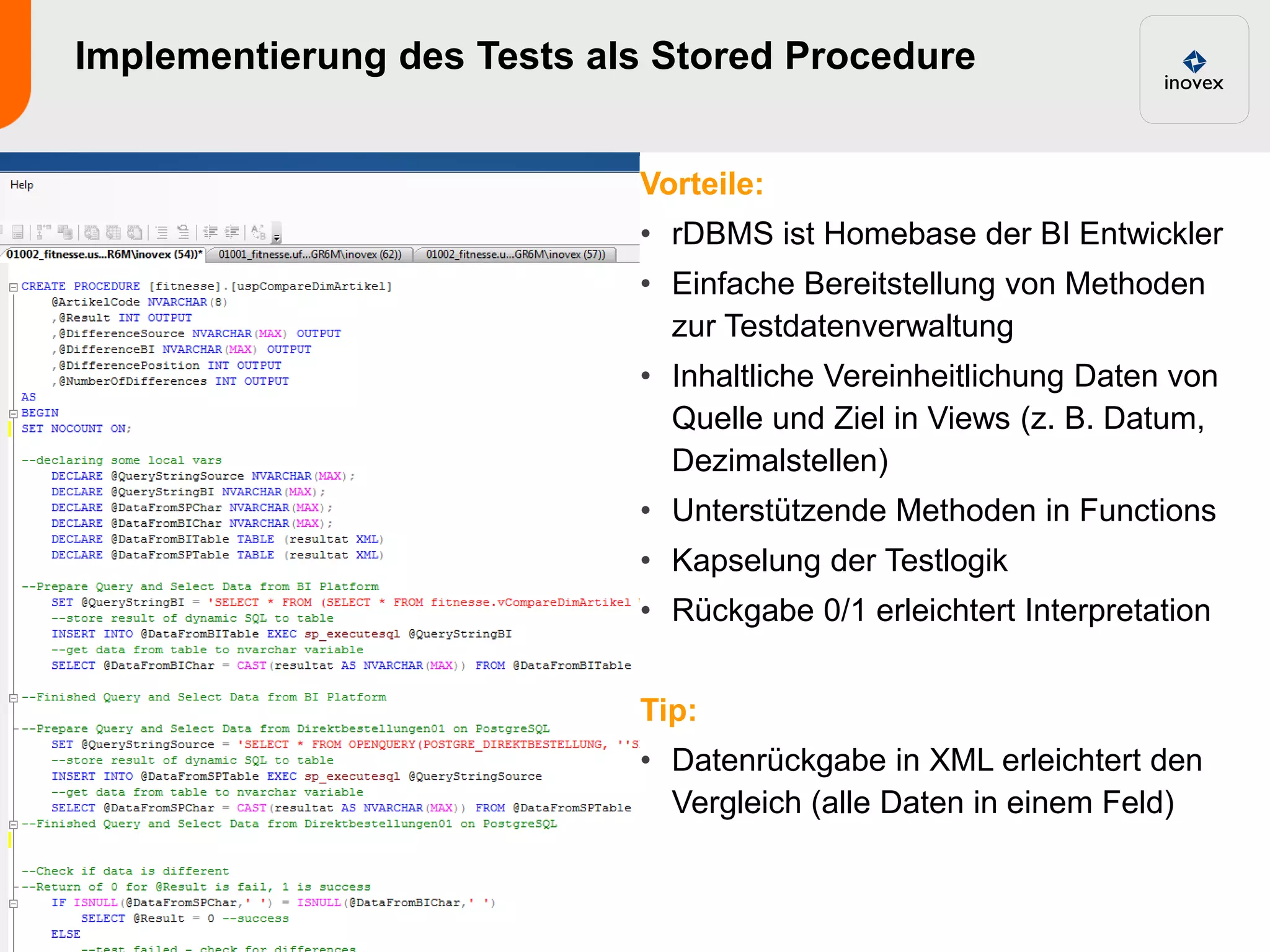 Implementierung des Tests als Stored Procedure


                            Vorteile:
                            • rDBMS ist Homebase der BI Entwickler
                            • Einfache Bereitstellung von Methoden
                              zur Testdatenverwaltung
                            • Inhaltliche Vereinheitlichung Daten von
                              Quelle und Ziel in Views (z. B. Datum,
                              Dezimalstellen)
                            • Unterstützende Methoden in Functions
                            • Kapselung der Testlogik
                            • Rückgabe 0/1 erleichtert Interpretation


                            Tip:
                            • Datenrückgabe in XML erleichtert den
                              Vergleich (alle Daten in einem Feld)
 