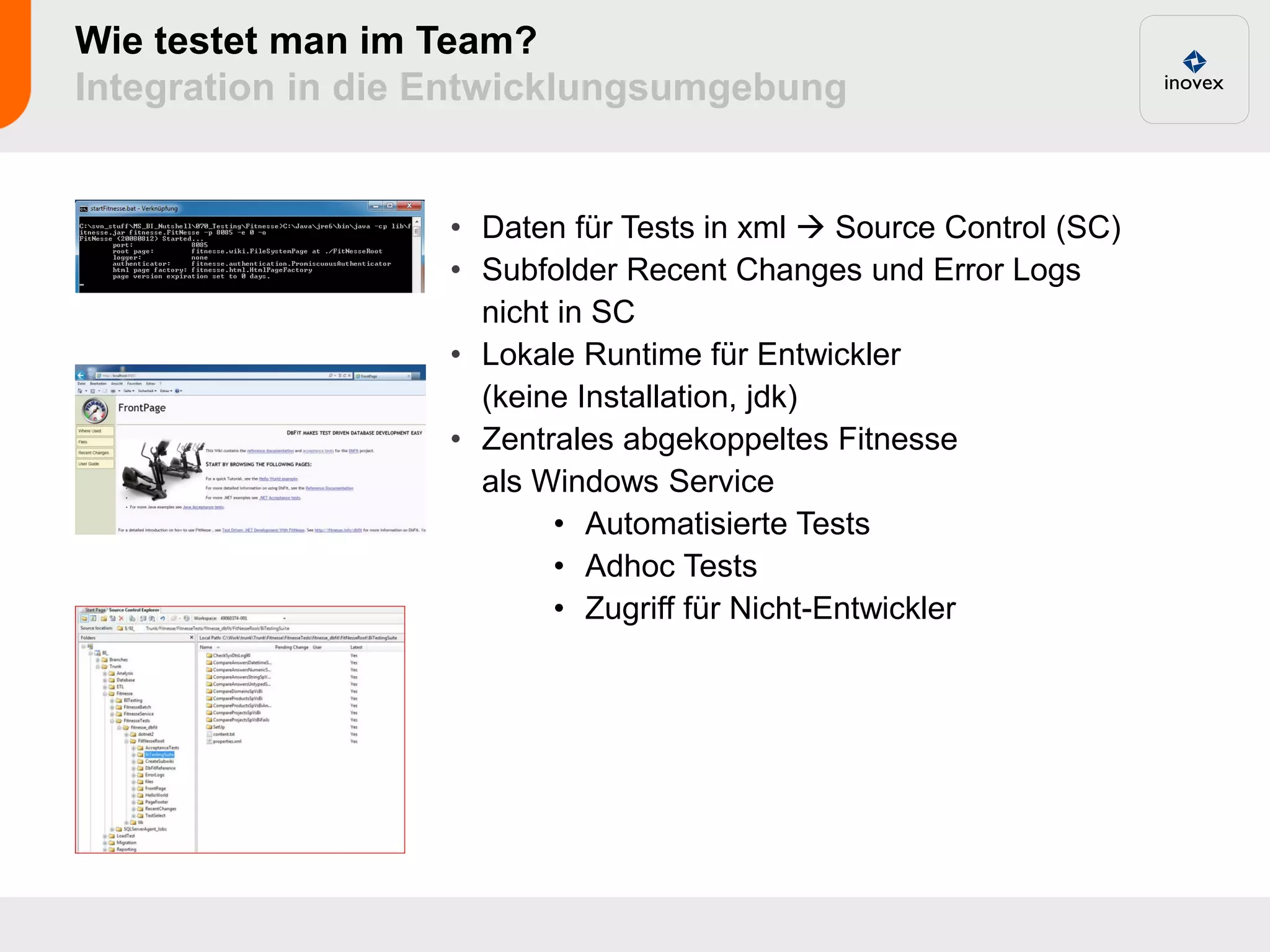 Wie testet man im Team?
Integration in die Entwicklungsumgebung


                  • Daten für Tests in xml  Source Control (SC)
                  • Subfolder Recent Changes und Error Logs
                    nicht in SC
                  • Lokale Runtime für Entwickler
                    (keine Installation, jdk)
                  • Zentrales abgekoppeltes Fitnesse
                    als Windows Service
                          • Automatisierte Tests
                          • Adhoc Tests
                          • Zugriff für Nicht-Entwickler
 