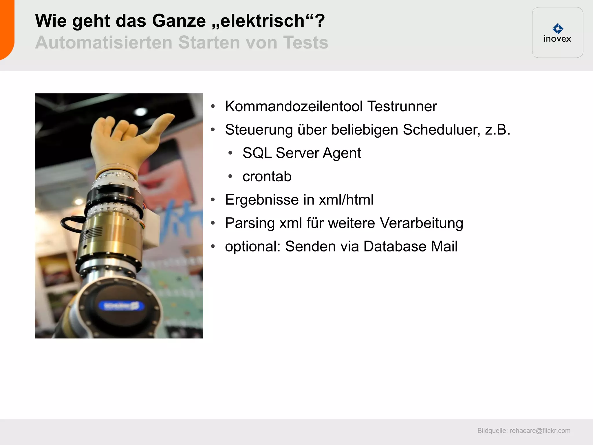 Wie geht das Ganze „elektrisch“?
Automatisierten Starten von Tests


                   • Kommandozeilentool Testrunner
                   • Steuerung über beliebigen Scheduluer, z.B.
                     • SQL Server Agent
                     • crontab
                   • Ergebnisse in xml/html
                   • Parsing xml für weitere Verarbeitung
                   • optional: Senden via Database Mail




                                                            Bildquelle: rehacare@flickr.com
 