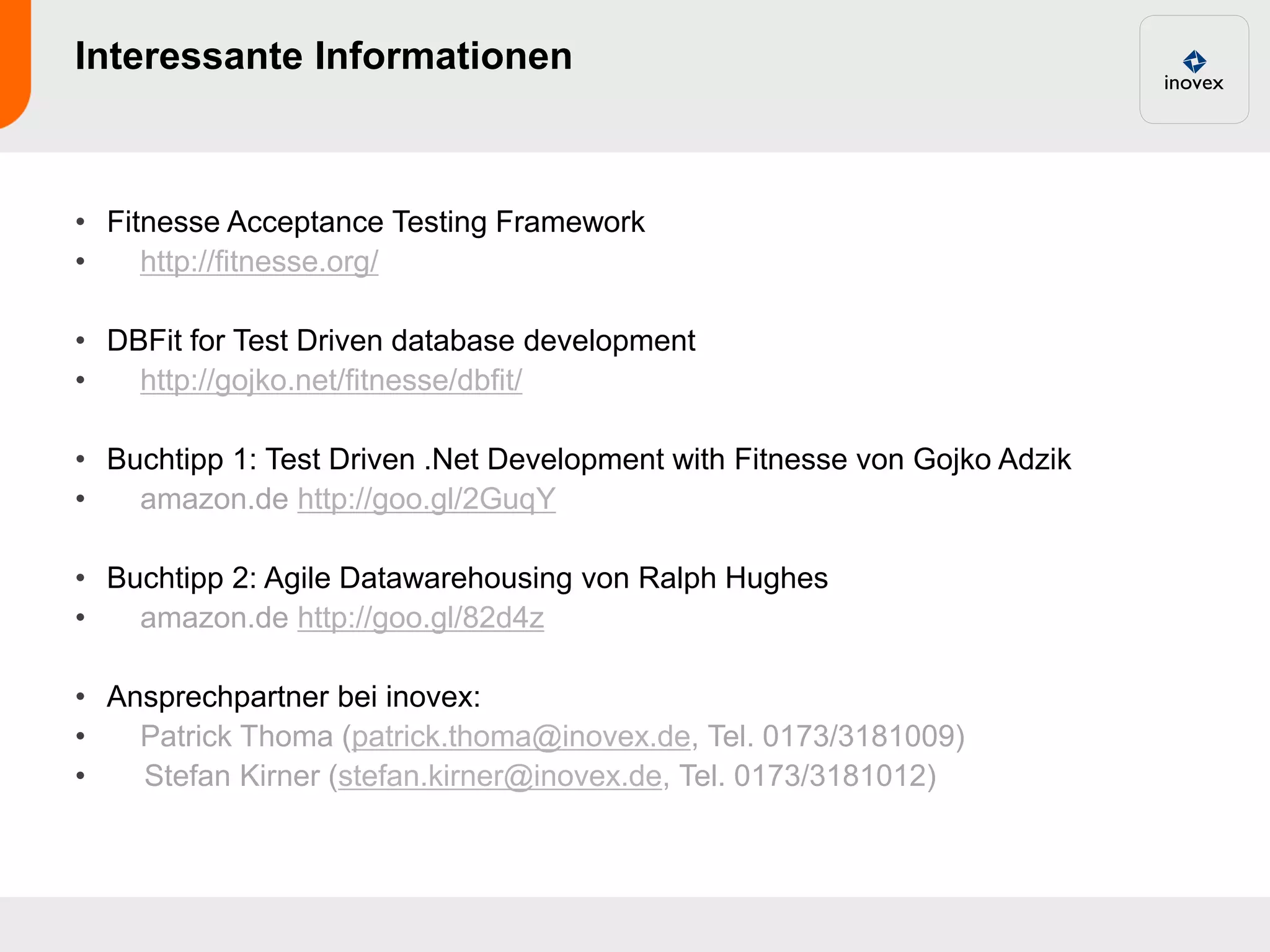 Interessante Informationen



• Fitnesse Acceptance Testing Framework
•    http://fitnesse.org/

• DBFit for Test Driven database development
•   http://gojko.net/fitnesse/dbfit/

• Buchtipp 1: Test Driven .Net Development with Fitnesse von Gojko Adzik
•   amazon.de http://goo.gl/2GuqY

• Buchtipp 2: Agile Datawarehousing von Ralph Hughes
•   amazon.de http://goo.gl/82d4z

• Ansprechpartner bei inovex:
•   Patrick Thoma (patrick.thoma@inovex.de, Tel. 0173/3181009)
•   Stefan Kirner (stefan.kirner@inovex.de, Tel. 0173/3181012)
 