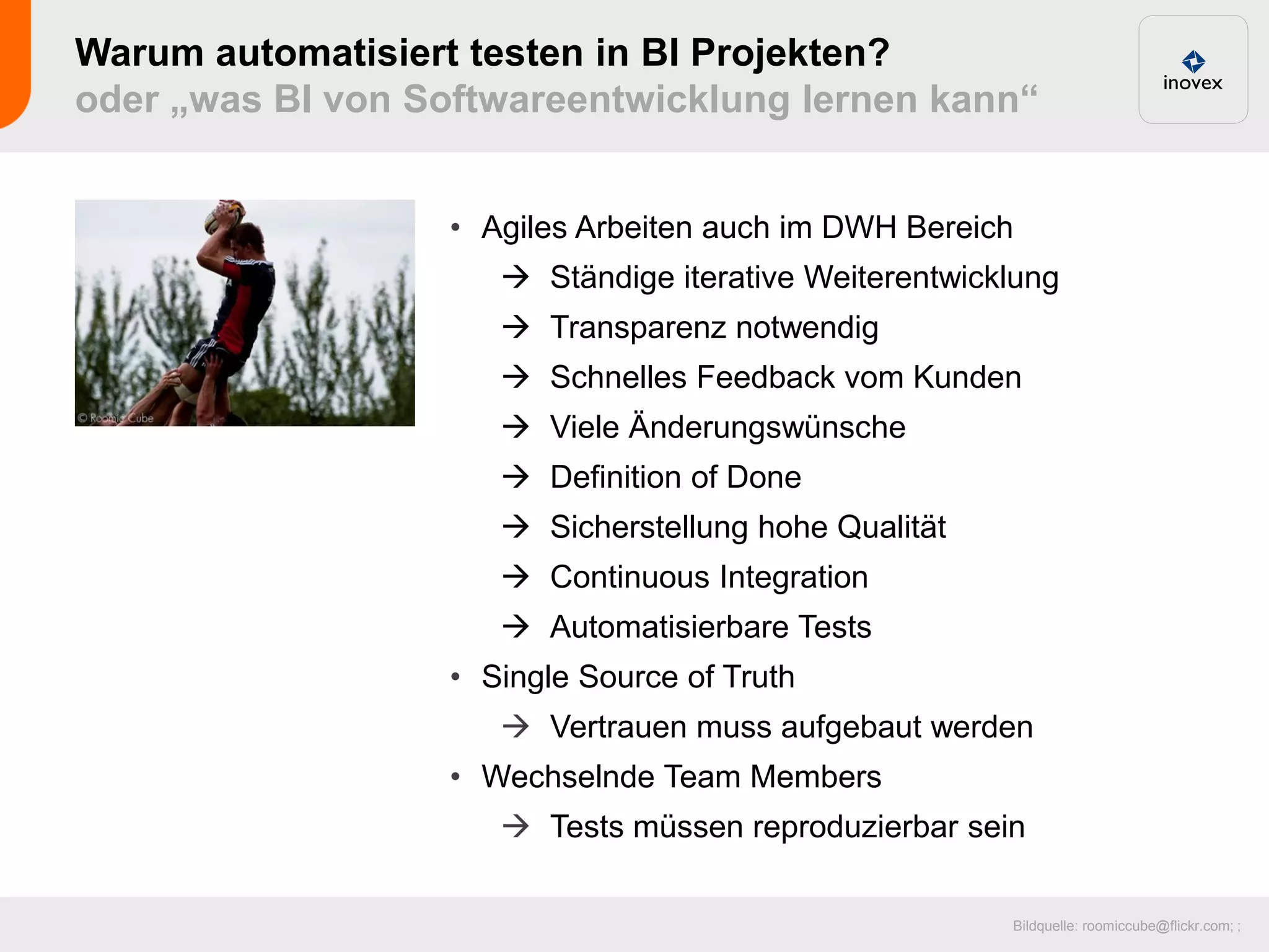 Warum automatisiert testen in BI Projekten?
oder „was BI von Softwareentwicklung lernen kann“


                   • Agiles Arbeiten auch im DWH Bereich
                       Ständige iterative Weiterentwicklung
                       Transparenz notwendig
                       Schnelles Feedback vom Kunden
                       Viele Änderungswünsche
                       Definition of Done
                       Sicherstellung hohe Qualität
                       Continuous Integration
                       Automatisierbare Tests
                   • Single Source of Truth
                       Vertrauen muss aufgebaut werden
                   • Wechselnde Team Members
                       Tests müssen reproduzierbar sein

                                                        Bildquelle: roomiccube@flickr.com; ;
 