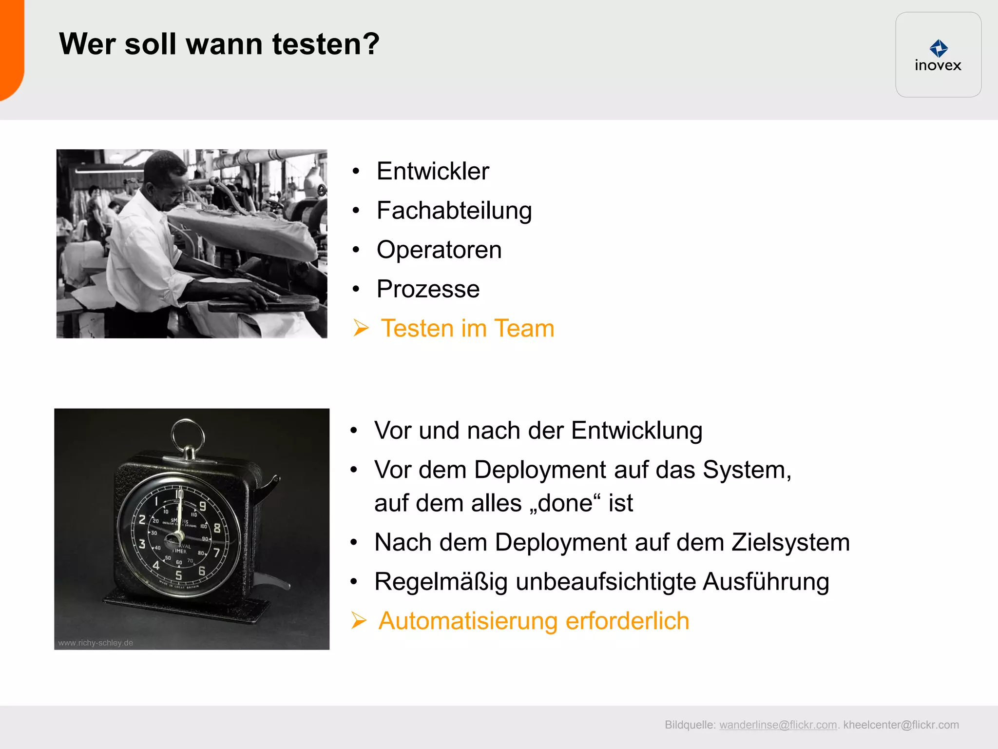 Wer soll wann testen?



                   • Entwickler
                   • Fachabteilung
                   • Operatoren
                   • Prozesse
                    Testen im Team



                  • Vor und nach der Entwicklung
                  • Vor dem Deployment auf das System,
                    auf dem alles „done“ ist
                  • Nach dem Deployment auf dem Zielsystem
                  • Regelmäßig unbeaufsichtigte Ausführung
                   Automatisierung erforderlich


                                             Bildquelle: wanderlinse@flickr.com. kheelcenter@flickr.com
 
