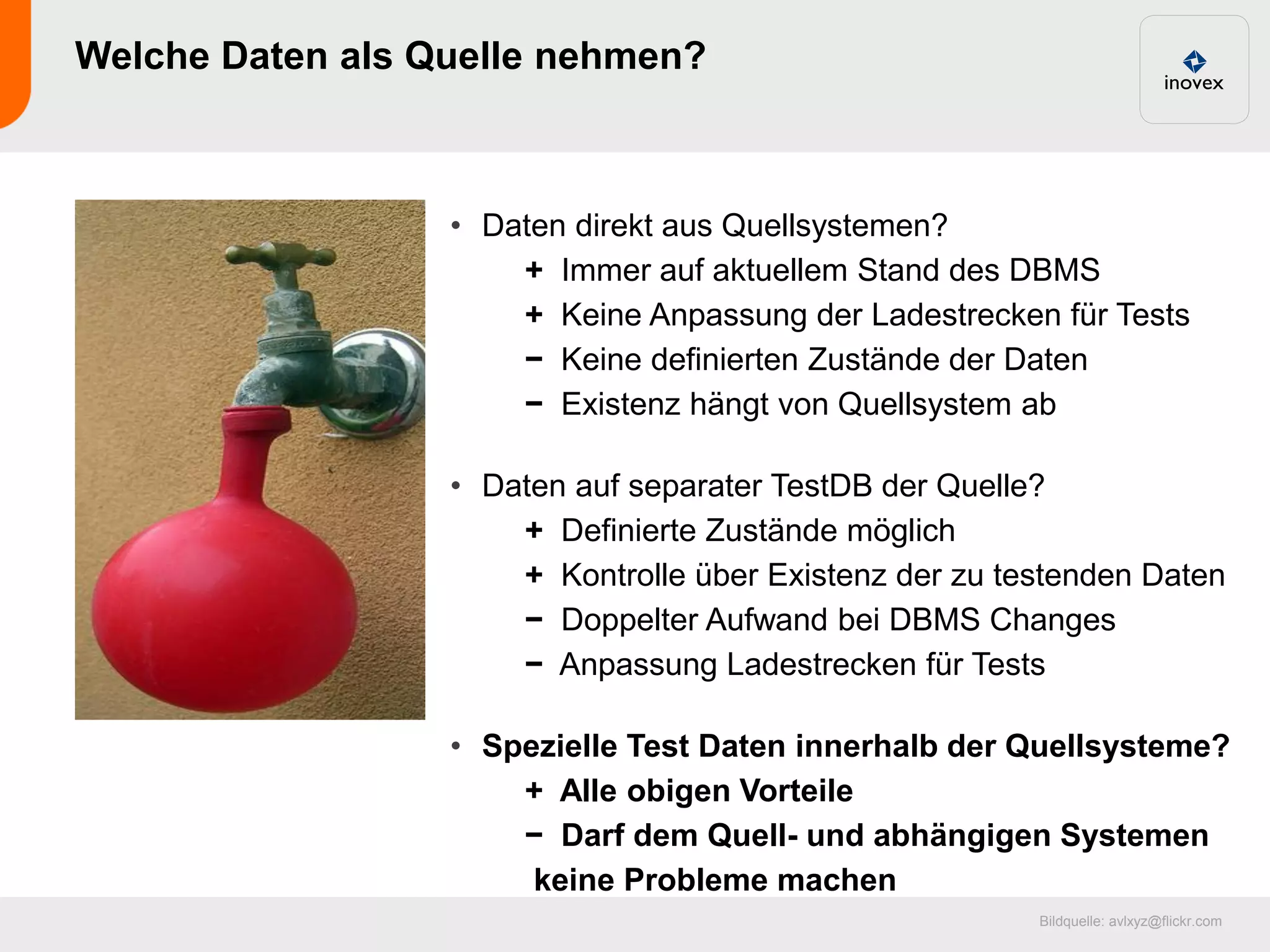 Welche Daten als Quelle nehmen?



                  • Daten direkt aus Quellsystemen?
                      + Immer auf aktuellem Stand des DBMS
                      + Keine Anpassung der Ladestrecken für Tests
                      − Keine definierten Zustände der Daten
                      − Existenz hängt von Quellsystem ab

                  • Daten auf separater TestDB der Quelle?
                      + Definierte Zustände möglich
                      + Kontrolle über Existenz der zu testenden Daten
                      − Doppelter Aufwand bei DBMS Changes
                      − Anpassung Ladestrecken für Tests

                  • Spezielle Test Daten innerhalb der Quellsysteme?
                      + Alle obigen Vorteile
                      − Darf dem Quell- und abhängigen Systemen
                       keine Probleme machen
                                                         Bildquelle: avlxyz@flickr.com
 