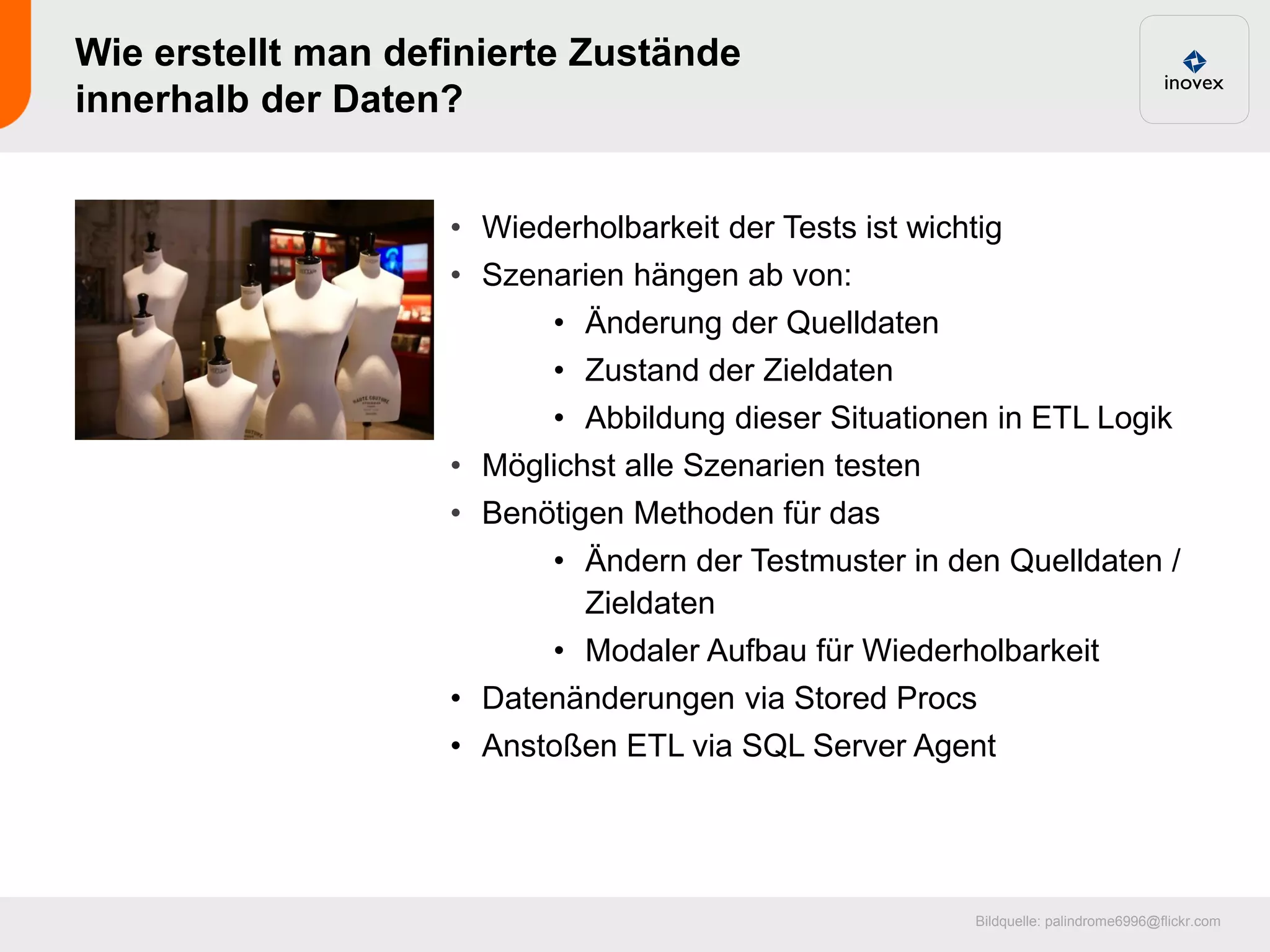 Wie erstellt man definierte Zustände
innerhalb der Daten?


                    • Wiederholbarkeit der Tests ist wichtig
                    • Szenarien hängen ab von:
                            • Änderung der Quelldaten
                            • Zustand der Zieldaten
                            • Abbildung dieser Situationen in ETL Logik
                    •   Möglichst alle Szenarien testen
                    •   Benötigen Methoden für das
                            • Ändern der Testmuster in den Quelldaten /
                               Zieldaten
                            • Modaler Aufbau für Wiederholbarkeit
                    •   Datenänderungen via Stored Procs
                    •   Anstoßen ETL via SQL Server Agent




                                                          Bildquelle: palindrome6996@flickr.com
 