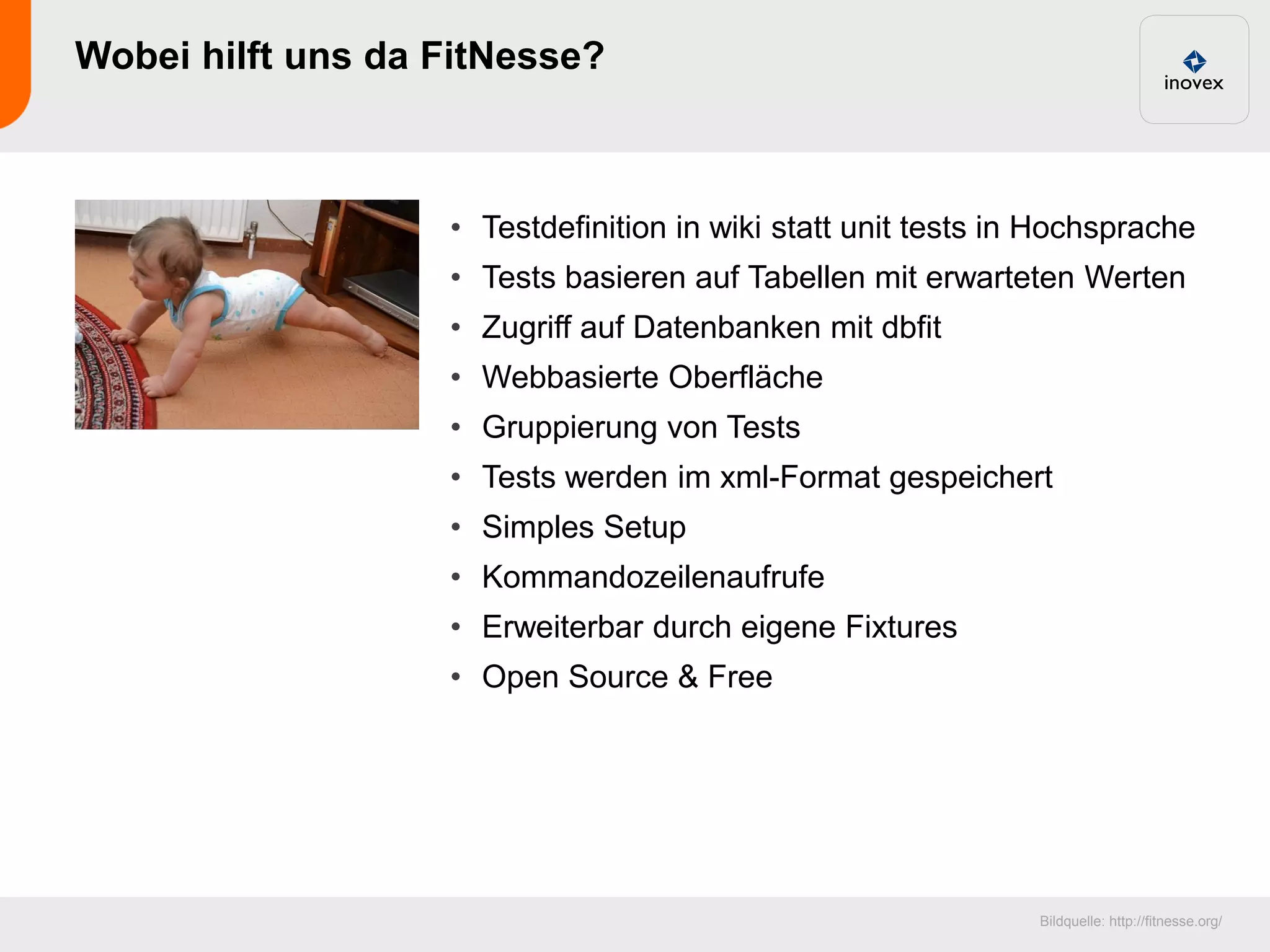 Wobei hilft uns da FitNesse?



                   • Testdefinition in wiki statt unit tests in Hochsprache
                   • Tests basieren auf Tabellen mit erwarteten Werten
                   • Zugriff auf Datenbanken mit dbfit
                   • Webbasierte Oberfläche
                   • Gruppierung von Tests
                   • Tests werden im xml-Format gespeichert
                   • Simples Setup
                   • Kommandozeilenaufrufe
                   • Erweiterbar durch eigene Fixtures
                   • Open Source & Free




                                                               Bildquelle: http://fitnesse.org/
 