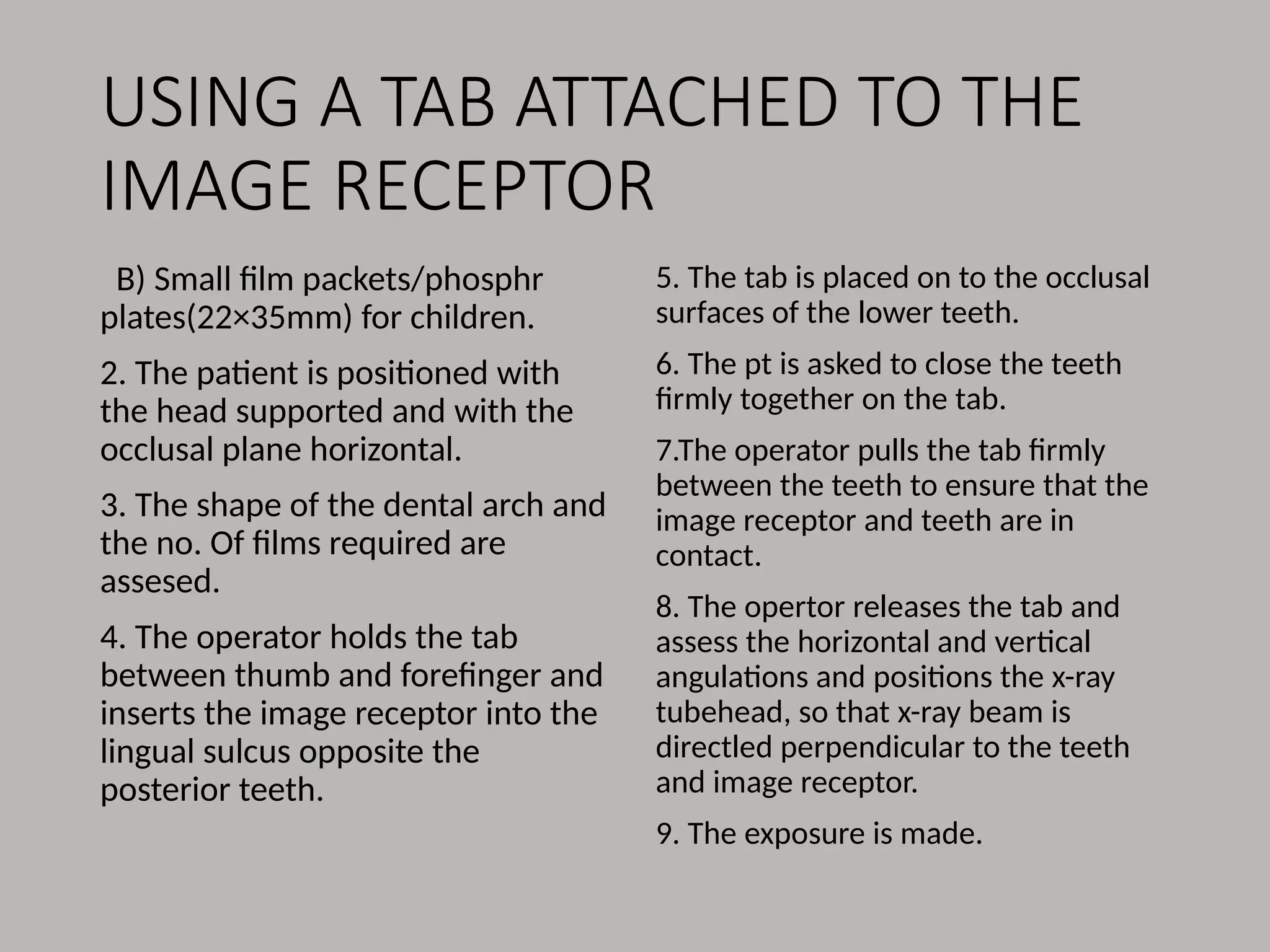 USING A TAB ATTACHED TO THE
IMAGE RECEPTOR
B) Small film packets/phosphr
plates(22×35mm) for children.
2. The patient is positioned with
the head supported and with the
occlusal plane horizontal.
3. The shape of the dental arch and
the no. Of films required are
assesed.
4. The operator holds the tab
between thumb and forefinger and
inserts the image receptor into the
lingual sulcus opposite the
posterior teeth.
5. The tab is placed on to the occlusal
surfaces of the lower teeth.
6. The pt is asked to close the teeth
firmly together on the tab.
7.The operator pulls the tab firmly
between the teeth to ensure that the
image receptor and teeth are in
contact.
8. The opertor releases the tab and
assess the horizontal and vertical
angulations and positions the x-ray
tubehead, so that x-ray beam is
directled perpendicular to the teeth
and image receptor.
9. The exposure is made.
 