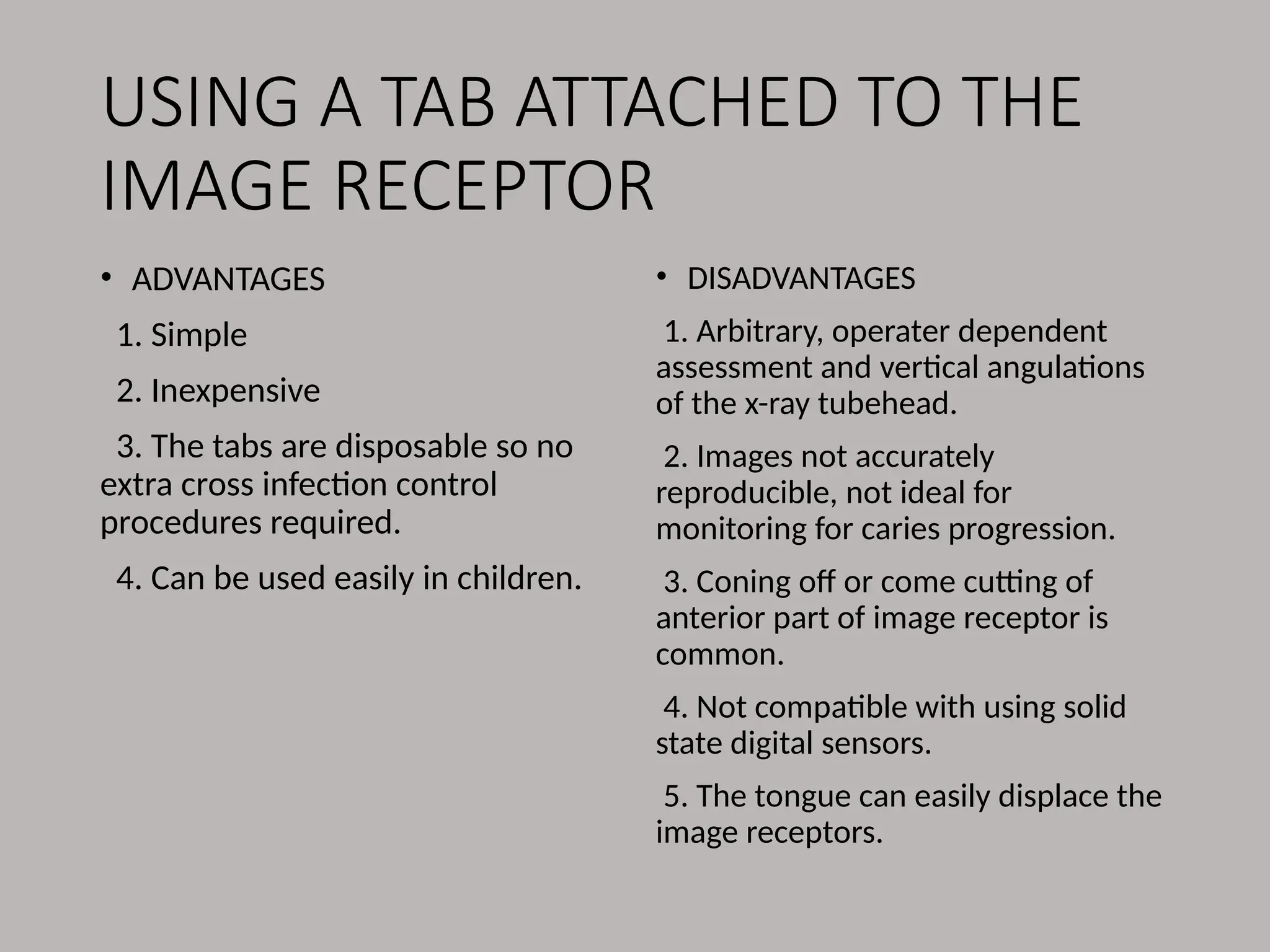USING A TAB ATTACHED TO THE
IMAGE RECEPTOR
• ADVANTAGES
1. Simple
2. Inexpensive
3. The tabs are disposable so no
extra cross infection control
procedures required.
4. Can be used easily in children.
• DISADVANTAGES
1. Arbitrary, operater dependent
assessment and vertical angulations
of the x-ray tubehead.
2. Images not accurately
reproducible, not ideal for
monitoring for caries progression.
3. Coning off or come cutting of
anterior part of image receptor is
common.
4. Not compatible with using solid
state digital sensors.
5. The tongue can easily displace the
image receptors.
 