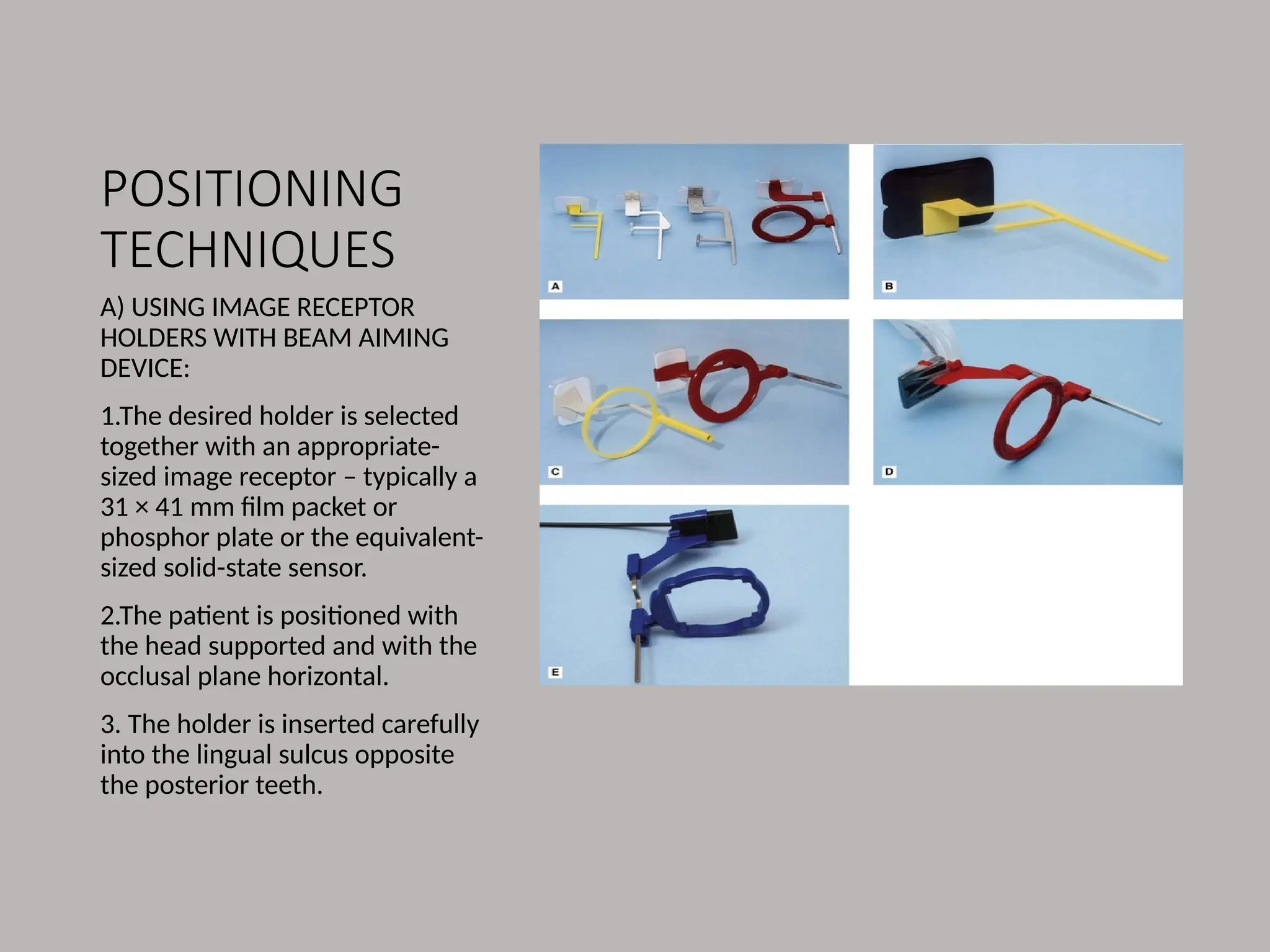 POSITIONING
TECHNIQUES
A) USING IMAGE RECEPTOR
HOLDERS WITH BEAM AIMING
DEVICE:
1.The desired holder is selected
together with an appropriate-
sized image receptor – typically a
31 × 41 mm film packet or
phosphor plate or the equivalent-
sized solid-state sensor.
2.The patient is positioned with
the head supported and with the
occlusal plane horizontal.
3. The holder is inserted carefully
into the lingual sulcus opposite
the posterior teeth.
 