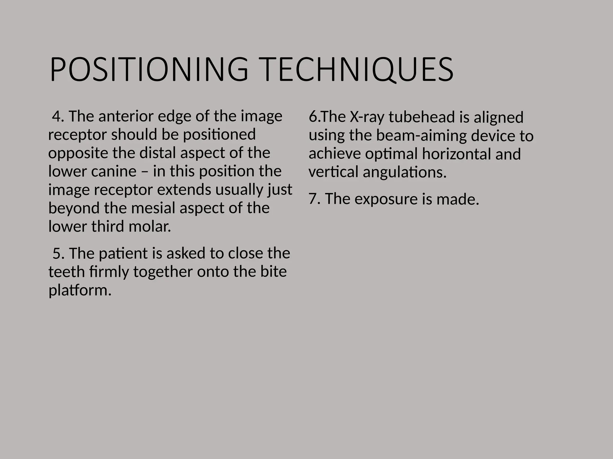 POSITIONING TECHNIQUES
4. The anterior edge of the image
receptor should be positioned
opposite the distal aspect of the
lower canine – in this position the
image receptor extends usually just
beyond the mesial aspect of the
lower third molar.
5. The patient is asked to close the
teeth firmly together onto the bite
platform.
6.The X-ray tubehead is aligned
using the beam-aiming device to
achieve optimal horizontal and
vertical angulations.
7. The exposure is made.
 