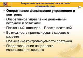 Результаты использования подсистемы «Казначейство» Оперативное финансовое управление и контроль Оперативное управление денежными потоками и остатками Платежный календарь, Реестр платежей Возможность прогнозировать кассовые разрывы Повышение контролируемости платежей Предотвращение нецелевого использования средств 