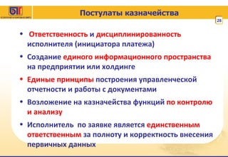 Постулаты казначейства Ответственность  и  дисциплинированность   исполнителя (инициатора платежа) Создание  единого информационного пространства  на предприятии или холдинге Единые принципы  построения управленческой отчетности и работы с документами Возложение на казначейства функций  по контролю и анализу Исполнитель  по заявке является  единственным ответственным  за полноту и корректность внесения первичных данных 