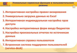 Уникальные сервисные функции в пользовательском режиме Интерактивная настройка правил визирования Универсальна загрузка данных из  Excel  Интерактивная индивидуальная настройка прав доступа Настройка интерактивных форм ввода бюджетов Настройка произвольных отчетов по источникам данных Интерактивная справка пользователя Встроенная система поддержки пользователей ( service-desk) 