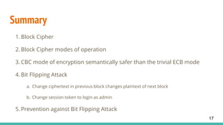 Summary
1. Block Cipher
2. Block Cipher modes of operation
3. CBC mode of encryption semantically safer than the trivial ECB mode
4. Bit Flipping Attack
a. Change ciphertext in previous block changes plaintext of next block
b. Change session token to login as admin
5. Prevention against Bit Flipping Attack
17
 