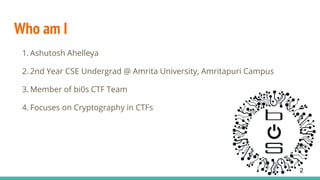 Who am I
1. Ashutosh Ahelleya
2. 2nd Year CSE Undergrad @ Amrita University, Amritapuri Campus
3. Member of bi0s CTF Team
4. Focuses on Cryptography in CTFs
2
 