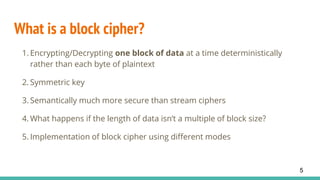 What is a block cipher?
1. Encrypting/Decrypting one block of data at a time deterministically
rather than each byte of plaintext
2. Symmetric key
3. Semantically much more secure than stream ciphers
4. What happens if the length of data isn’t a multiple of block size?
5. Implementation of block cipher using different modes
5
 