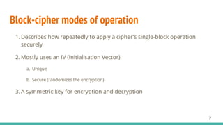 Block-cipher modes of operation
1. Describes how repeatedly to apply a cipher's single-block operation
securely
2. Mostly uses an IV (Initialisation Vector)
a. Unique
b. Secure (randomizes the encryption)
3. A symmetric key for encryption and decryption
7
 