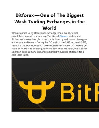 Bitforex — One of The Biggest
Wash Trading Exchanges in the
World
When it comes to cryptocurrency exchanges there are some well-
established names in the industry. The likes of Binance, Kraken and
Bitfinex are known throughout the crypto industry and favored by crypto
enthusiasts and traders. During the ICO rush of late 2017 into early 2018,
these are the exchanges which token holders demanded ICO projects get
listed on in order to boost liquidity and coin price. However, this is easier
said than done as many exchanges charged thousands of dollars for a
coin to be listed.
 