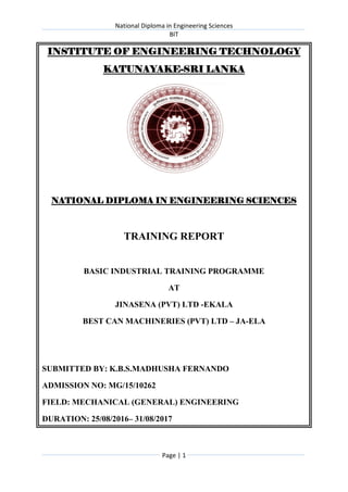 National Diploma in Engineering Sciences
BIT
Page | 1
INSTITUTE OF ENGINEERING TECHNOLOGY
KATUNAYAKE-SRI LANKA
NATIONAL DIPLOMA IN ENGINEERING SCIENCES
TRAINING REPORT
BASIC INDUSTRIAL TRAINING PROGRAMME
AT
JINASENA (PVT) LTD -EKALA
BEST CAN MACHINERIES (PVT) LTD – JA-ELA
SUBMITTED BY: K.B.S.MADHUSHA FERNANDO
ADMISSION NO: MG/15/10262
FIELD: MECHANICAL (GENERAL) ENGINEERING
DURATION: 25/08/2016– 31/08/2017
 