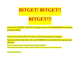 BITGET! BITGET!!
BITGET!!!
It's now the SAFEST CRYPTO exchange with over $300,000,000.00 in investor
protection funds.
It has never been hacked. It's also an American-registered company.
Sign up with the link below for over $8,000.00 in rewards for first sign-ups and
deposits.
https://www.bitget.com/en/referral/register?from=referral&clacCode=FDCQSBFY
Click the YOUTUBE Video below to watch the detailed TUTORIALS on how to sign up and how to trade carefully.
https://youtu.be/fHpKedc8_YU
 