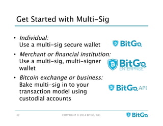 Get Started with Multi-Sig
•  Individual:  
Use a multi-sig secure wallet
•  Merchant or ﬁnancial institution:  
Use a multi-sig, multi-signer
wallet
•  Bitcoin exchange or business: 
Bake multi-sig in to your
transaction model using
custodial accounts
COPYRIGHT © 2014 BITGO, INC. 
32
API	
  
 