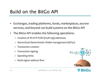 Build on the BitGo API
•  Exchanges,	
  trading	
  platforms,	
  funds,	
  marketplaces,	
  escrow	
  
services,	
  and	
  beyond	
  can	
  build	
  systems	
  on	
  the	
  BitGo	
  API	
  
•  The	
  BitGo	
  API	
  enables	
  the	
  following	
  operations:	
  
–  Creation	
  of	
  M-­‐of-­‐N	
  P2SH	
  (multi-­‐sig)	
  addresses	
  
–  Hierarchical	
  Deterministic	
  Wallet	
  management	
  (BIP32)	
  
–  Transaction	
  creation	
  
–  Transaction	
  signing	
  
–  Spending	
  limits	
  
–  Multi-­‐signer	
  address	
  ﬂow	
  
COPYRIGHT © 2014 BITGO, INC. 
33
 