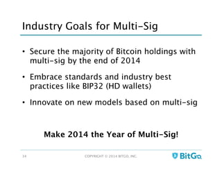 Industry Goals for Multi-Sig
•  Secure the majority of Bitcoin holdings with
multi-sig by the end of 2014
•  Embrace standards and industry best
practices like BIP32 (HD wallets)
•  Innovate on new models based on multi-sig
Make 2014 the Year of Multi-Sig!
COPYRIGHT © 2014 BITGO, INC. 
34
 