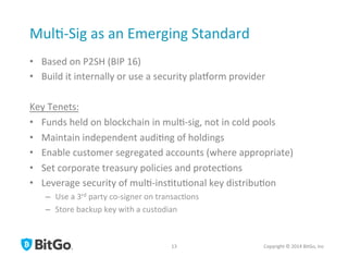 Mul[-­‐Sig	
  as	
  an	
  Emerging	
  Standard	
  
•  Based	
  on	
  P2SH	
  (BIP	
  16)	
  
•  Build	
  it	
  internally	
  or	
  use	
  a	
  security	
  plaQorm	
  provider	
  
Key	
  Tenets:	
  
•  Funds	
  held	
  on	
  blockchain	
  in	
  mul[-­‐sig,	
  not	
  in	
  cold	
  pools	
  
•  Maintain	
  independent	
  audi[ng	
  of	
  holdings	
  
•  Enable	
  customer	
  segregated	
  accounts	
  (where	
  appropriate)	
  
•  Set	
  corporate	
  treasury	
  policies	
  and	
  protec[ons	
  
•  Leverage	
  security	
  of	
  mul[-­‐ins[tu[onal	
  key	
  distribu[on	
  
–  Use	
  a	
  3rd	
  party	
  co-­‐signer	
  on	
  transac[ons	
  
–  Store	
  backup	
  key	
  with	
  a	
  custodian	
  
Copyright	
  ©	
  2014	
  BitGo,	
  Inc	
  	
  13	
  
 