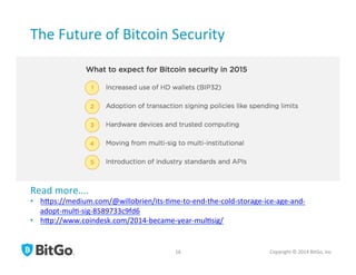 The	
  Future	
  of	
  Bitcoin	
  Security	
  
Copyright	
  ©	
  2014	
  BitGo,	
  Inc	
  	
  16	
  
Read	
  more….	
  
•  hrps://medium.com/@willobrien/its-­‐[me-­‐to-­‐end-­‐the-­‐cold-­‐storage-­‐ice-­‐age-­‐and-­‐
adopt-­‐mul[-­‐sig-­‐8589733c9fd6	
  
•  hrp://www.coindesk.com/2014-­‐became-­‐year-­‐mul[sig/	
  
 