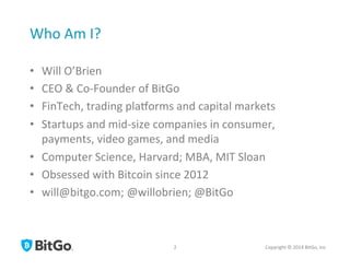 Who	
  Am	
  I?	
  
•  Will	
  O’Brien	
  
•  CEO	
  &	
  Co-­‐Founder	
  of	
  BitGo	
  
•  FinTech,	
  trading	
  plaQorms	
  and	
  capital	
  markets	
  
•  Startups	
  and	
  mid-­‐size	
  companies	
  in	
  consumer,	
  
payments,	
  video	
  games,	
  and	
  media	
  
•  Computer	
  Science,	
  Harvard;	
  MBA,	
  MIT	
  Sloan	
  
•  Obsessed	
  with	
  Bitcoin	
  since	
  2012	
  
•  will@bitgo.com;	
  @willobrien;	
  @BitGo	
  
Copyright	
  ©	
  2014	
  BitGo,	
  Inc	
  	
  2	
  
 
